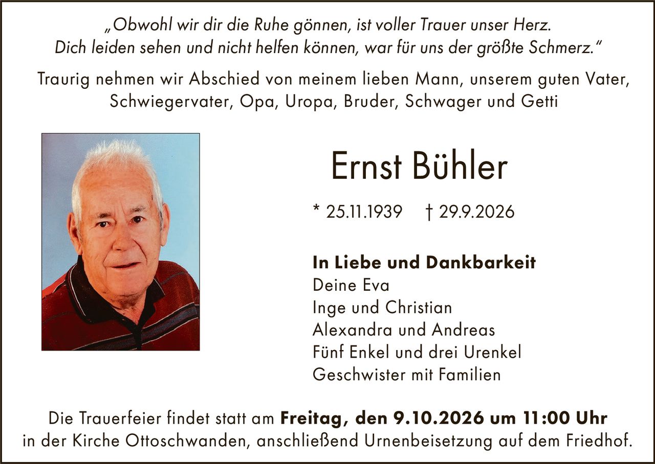 <p><i>„Obwohl wir dir die Ruhe gönnen, ist voller Trauer unser Herz. Dich leiden sehen und nicht helfen können, war für uns der größte Schmerz."</i></p>

<p>Traurig nehmen wir Abschied von meinem lieben Mann, unserem guten Vater, Schwiegervater, Opa, Uropa, Bruder, Schwager und Getti</p>

<p><strong>Ernst Bühler</strong><br>* 25.11.1939  † 29.9.2026</p>

<p><strong>In Liebe und Dankbarkeit</strong><br>Deine Eva<br>Inge und Christian<br>Alexandra und Andreas<br>Fünf Enkel und drei Urenkel<br>Geschwister mit Familien</p>

<p>Die Trauerfeier findet statt am <strong>Freitag, den 9.10.2026 um 11:00 Uhr</strong> in der Kirche Ottoschwanden, anschließend Urnenbeisetzung auf dem Friedhof.</p>