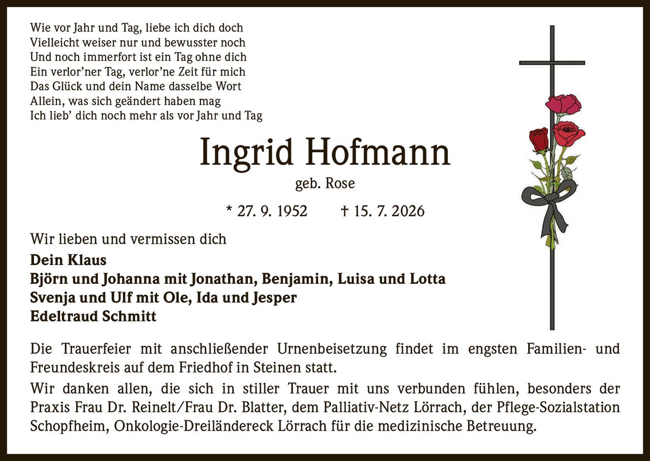 <p>Wie vor Jahr und Tag, liebe ich dich doch<br>Vielleicht weiser nur und bewusster noch<br>Und noch immerfort ist ein Tag ohne dich<br>Ein verlor'ner Tag, verlor'ne Zeit für mich<br>Das Glück und dein Name dasselbe Wort<br>Allein, was sich geändert haben mag<br>Ich lieb' dich noch mehr als vor Jahr und Tag</p><p><strong>Ingrid Hofmann geb. Rose</strong><br>* 27. 9. 1952 † 15. 7. 2026</p><p>Wir lieben und vermissen dich</p><p><strong>Dein Klaus</strong><br><strong>Björn und Johanna mit Jonathan, Benjamin, Luisa und Lotta</strong><br><strong>Svenja und Ulf mit Ole, Ida und Jesper</strong><br><strong>Edeltraud Schmitt</strong></p><p>Die Trauerfeier mit anschließender Urnenbeisetzung findet im engsten Familien- und Freundeskreis auf dem Friedhof in Steinen statt.</p><p>Wir danken allen, die sich in stiller Trauer mit uns verbunden fühlen, besonders der Praxis Frau Dr. Reinelt/Frau Dr. Blatter, dem Palliativ-Netz Lörrach, der Pflege-Sozialstation Schopfheim, Onkologie-Dreiländereck Lörrach für die medizinische Betreuung.</p>