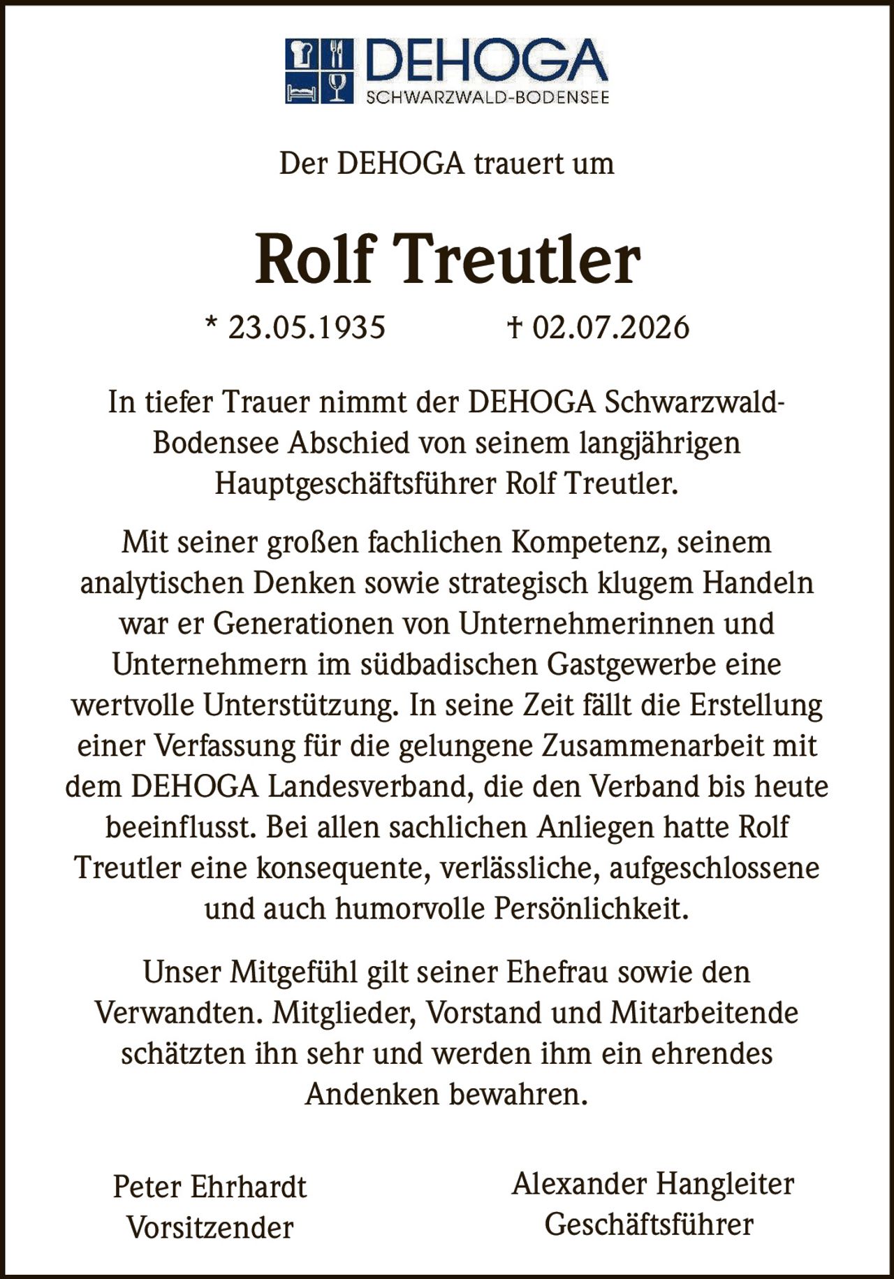 <p>Der DEHOGA trauert um</p>

<p><strong>Rolf Treutler</strong></p>

<p>* 23.05.1935 † 02.07.2026</p>

<p>In tiefer Trauer nimmt der DEHOGA Schwarzwald-Bodensee Abschied von seinem langjährigen Hauptgeschäftsführer Rolf Treutler.</p>

<p>Unser Mitgefühl gilt seiner Ehefrau sowie den Verwandten. Mitglieder, Vorstand und Mitarbeitende schätzten ihn sehr und werden ihm ein ehrendes Andenken bewahren.</p>

<p>Mit seiner großen fachlichen Kompetenz, seinem analytischen Denken sowie strategisch klugem Handeln war er Generationen von Unternehmerinnen und Unternehmern im südbadischen Gastgewerbe eine wertvolle Unterstützung. In seine Zeit fällt die Erstellung einer Verfassung für die gelungene Zusammenarbeit mit dem DEHOGA Landesverband, die den Verband bis heute beeinflusst. Bei allen sachlichen Anliegen hatte Rolf Treutler eine konsequente, verlässliche, aufgeschlossene und auch humorvolle Persönlichkeit.</p>

<p>Peter Ehrhardt<br/>Vorsitzender</p>

<p>Alexander Hangleiter<br/>Geschäftsführer</p>