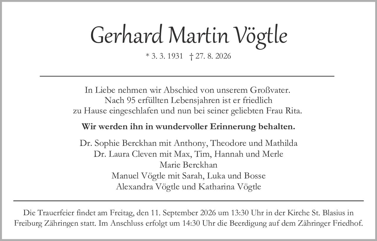 <p><strong>Gerhard Martin Vögtle</strong></p>
<p>* 3. 3. 1931 † 27. 8. 2026</p>
<p>In Liebe nehmen wir Abschied von unserem Großvater. Nach 95 erfüllten Lebensjahren ist er friedlich zu Hause eingeschlafen und nun bei seiner geliebten Frau Rita.</p>
<p><strong>Wir werden ihn in wundervoller Erinnerung behalten.</strong></p>
<p>Dr. Sophie Berckhan mit Anthony, Theodore und Mathilda<br/>
Dr. Laura Cleven mit Max, Tim, Hannah und Merle<br/>
Marie Berckhan<br/>
Manuel Vögtle mit Sarah, Luka und Bosse<br/>
Alexandra Vögtle und Katharina Vögtle</p>
<p>Die Trauerfeier findet am Freitag, den 11. September 2026 um 13:30 Uhr in der Kirche St. Blasius in Freiburg Zähringen statt. Im Anschluss erfolgt um 14:30 Uhr die Beerdigung auf dem Zähringer Friedhof.</p>
