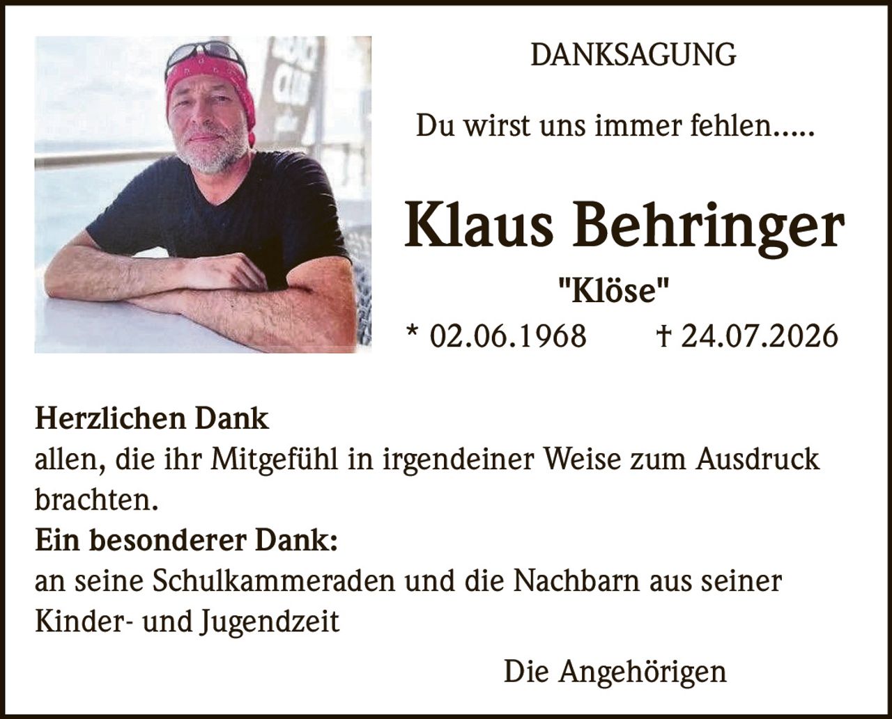 <p><strong>DANKSAGUNG</strong></p>

<p>Du wirst uns immer fehlen.....</p>

<p><strong>Klaus Behringer</strong><br>
"Klöse"<br>
* 02.06.1968     † 24.07.2026</p>

<p><strong>Herzlichen Dank</strong><br>
allen, die ihr Mitgefühl in irgendeiner Weise zum Ausdruck brachten.</p>

<p><strong>Ein besonderer Dank:</strong><br>
an seine Schulkammeraden und die Nachbarn aus seiner Kinder- und Jugendzeit</p>

<p>Die Angehörigen</p>