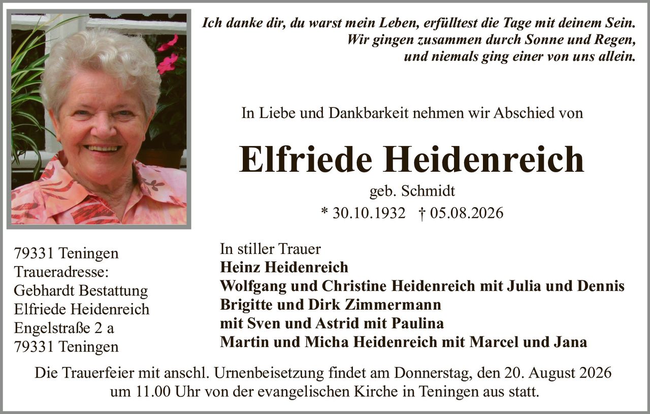 <p><strong>In Liebe und Dankbarkeit nehmen wir Abschied von</strong></p>

<p><strong>Elfriede Heidenreich</strong><br/>
geb. Schmidt<br/>
* 30.10.1932 † 05.08.2026</p>

<p>79331 Teningen</p>

<p><i>Ich danke dir, du warst mein Leben, erfülltest die Tage mit deinem Sein.<br/>
Wir gingen zusammen durch Sonne und Regen,<br/>
und niemals ging einer von uns allein.</i></p>

<p><strong>In stiller Trauer</strong><br/>
Heinz Heidenreich<br/>
Wolfgang und Christine Heidenreich mit Julia und Dennis<br/>
Brigitte und Dirk Zimmermann mit Sven und Astrid mit Paulina<br/>
Martin und Micha Heidenreich mit Marcel und Jana</p>

<p>Traueradresse:<br/>
Gebhardt Bestattung<br/>
Elfriede Heidenreich<br/>
Engelstraße 2 a<br/>
79331 Teningen</p>

<p>Die Trauerfeier mit anschl. Urnenbeisetzung findet am Donnerstag, den 20. August 2026 um 11.00 Uhr von der evangelischen Kirche in Teningen aus statt.</p>