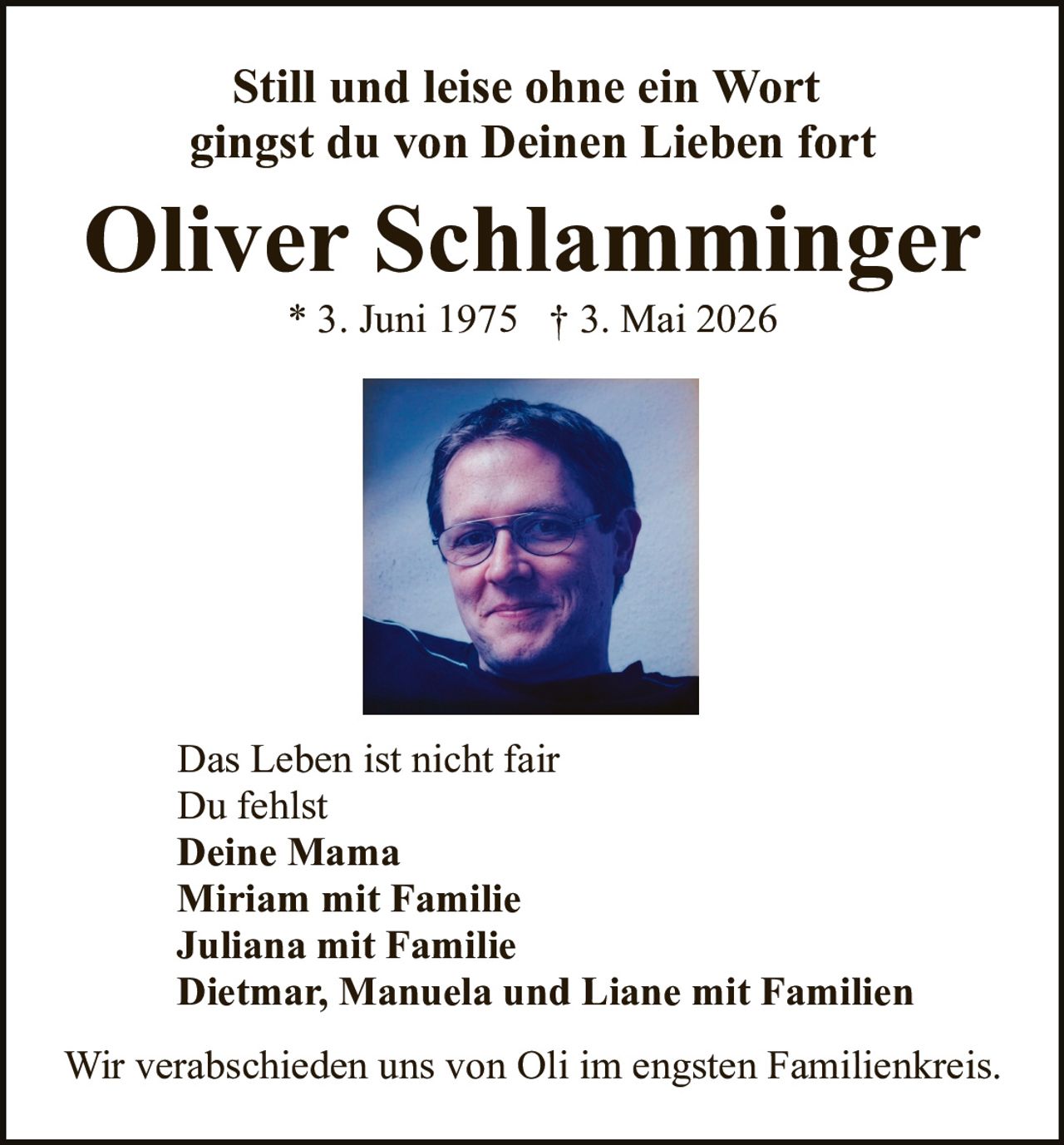<p>Still und leise ohne ein Wort<br>gingst du von Deinen Lieben fort</p><p><strong>Oliver Schlamminger</strong><br>* 3. Juni 1975 † 3. Mai 2026</p><p>Das Leben ist nicht fair<br>Du fehlst<br><strong>Deine Mama</strong><br><strong>Miriam mit Familie</strong><br><strong>Juliana mit Familie</strong><br><strong>Dietmar, Manuela und Liane mit Familien</strong></p><p>Wir verabschieden uns von Oli im engsten Familienkreis.</p>