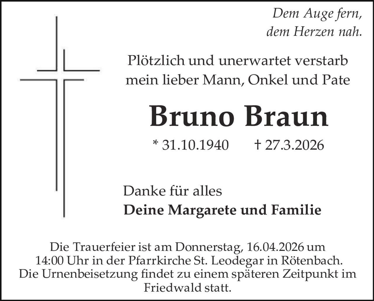 Dem Auge fern,
dem Herzen nah.

Plötzlich und unerwartet verstarb
mein lieber Mann, Onkel und Pate

Bruno Braun
* 31.10.1940

† 27.3.2026

Danke für alles
Deine Margarete und Familie
Die Trauerfeier ist am Donnerstag, 16.04.2026 um
14:00 Uhr in der Pfarrkirche St. Leodegar in Rötenbach.
Die Urnenbeisetzung findet zu einem späteren Zeitpunkt im
Friedwald statt.