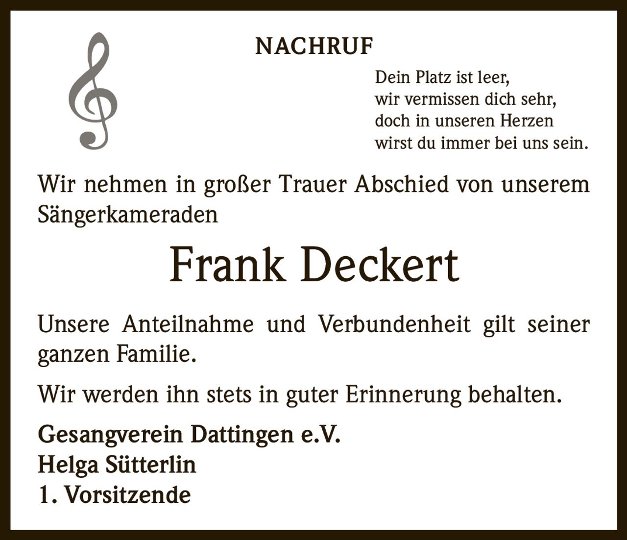 NACHRUF
Dein Platz ist leer,
wir vermissen dich sehr,
doch in unseren Herzen
wirst du immer bei uns sein.

Wir nehmen in großer Trauer Abschied von unserem
Sängerkameraden

Frank Deckert
Unsere Anteilnahme und Verbundenheit gilt seiner
ganzen Familie.
Wir werden ihn stets in guter Erinnerung behalten.
Gesangverein Dattingen e.V.
Helga Sütterlin
1. Vorsitzende
