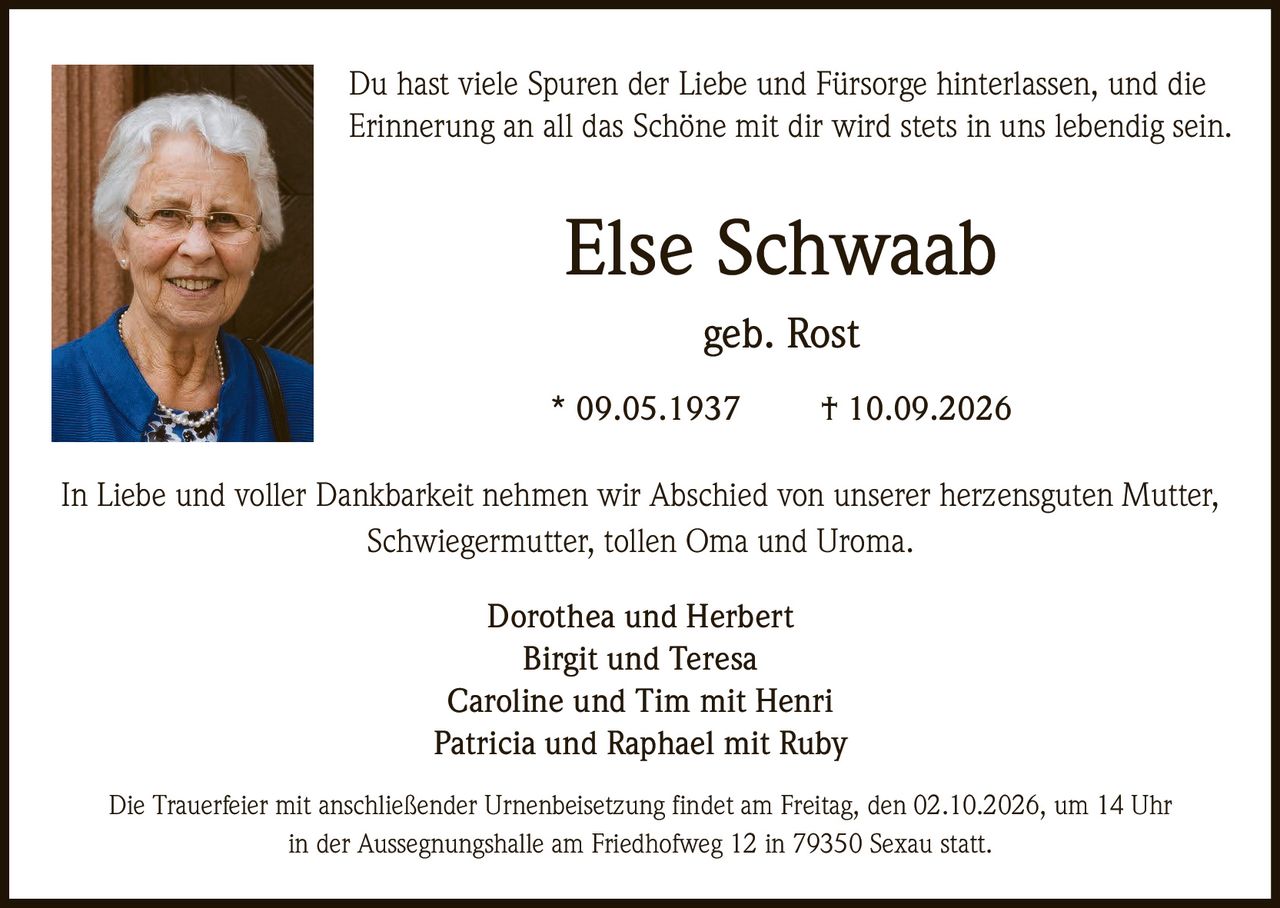 <p>Du hast viele Spuren der Liebe und Fürsorge hinterlassen, und die Erinnerung an all das Schöne mit dir wird stets in uns lebendig sein.</p><p>In Liebe und voller Dankbarkeit nehmen wir Abschied von unserer herzensguten Mutter, Schwiegermutter, tollen Oma und Uroma.</p><p><strong>Else Schwaab</strong><br>geb. Rost<br>* 09.05.1937 † 10.09.2026</p><p>Dorothea und Herbert<br>Birgit und Teresa<br>Caroline und Tim mit Henri<br>Patricia und Raphael mit Ruby</p><p>Die Trauerfeier mit anschließender Urnenbeisetzung findet am Freitag, den 02.10.2026, um 14 Uhr in der Aussegnungshalle am Friedhofweg 12 in 79350 Sexau statt.</p>