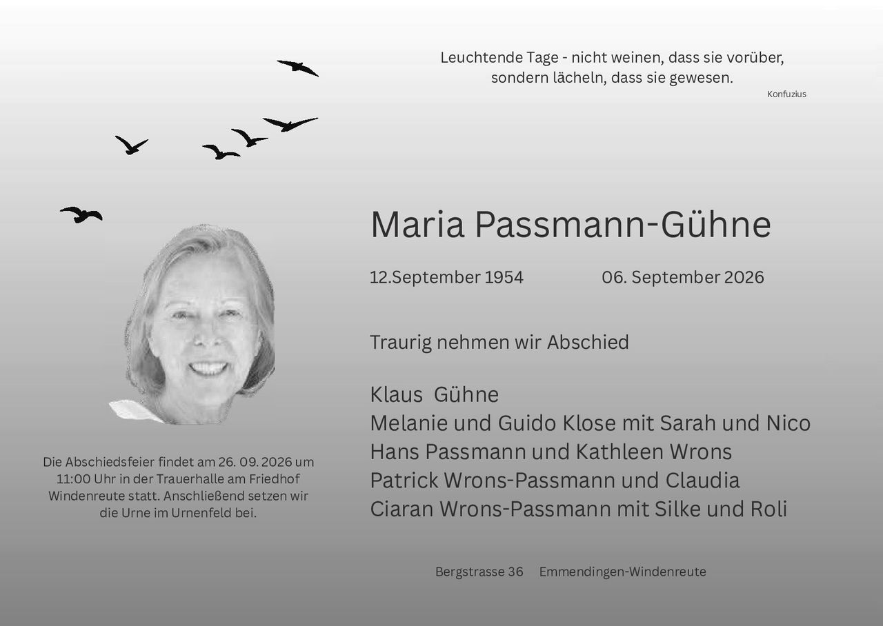 <p>Leuchtende Tage - nicht weinen, dass sie vorüber, sondern lächeln, dass sie gewesen.</p>
<p><i>Konfuzius</i></p>

<p><strong>Maria Passmann-Gühne</strong></p>

<p>12. September 1954           06. September 2026</p>

<p>Traurig nehmen wir Abschied</p>

<p>Klaus Gühne<br>
Melanie und Guido Klose mit Sarah und Nico<br>
Hans Passmann und Kathleen Wrons<br>
Patrick Wrons-Passmann und Claudia<br>
Ciaran Wrons-Passmann mit Silke und Roli</p>

<p>Die Abschiedsfeier findet am 26. 09. 2026 um 11:00 Uhr in der Trauerhalle am Friedhof Windenreute statt. Anschließend setzen wir die Urne im Urnenfeld bei.</p>

<p>Bergstraße 36   Emmendingen-Windenreute</p>