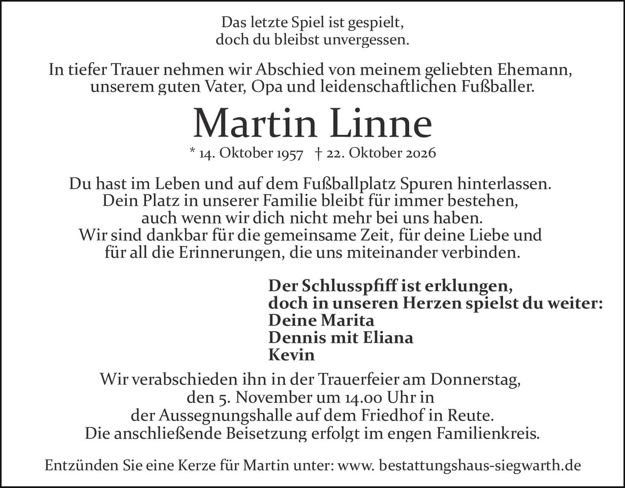 <p>Das letzte Spiel ist gespielt, doch du bleibst unvergessen.</p>

<p>In tiefer Trauer nehmen wir Abschied von meinem geliebten Ehemann, unserem guten Vater, Opa und leidenschaftlichen Fußballer.</p>

<p><strong>Martin Linne</strong><br/>* 14. Oktober 1957 † 22. Oktober 2026</p>

<p>Du hast im Leben und auf dem Fußballplatz Spuren hinterlassen. Dein Platz in unserer Familie bleibt für immer bestehen, auch wenn wir dich nicht mehr bei uns haben. Wir sind dankbar für die gemeinsame Zeit, für deine Liebe und für all die Erinnerungen, die uns miteinander verbinden.</p>

<p><strong>Der Schlusspfiff ist erklungen, doch in unseren Herzen spielst du weiter:</strong><br/>Deine Marita<br/>Dennis mit Eliana<br/>Kevin</p>

<p>Wir verabschieden ihn in der Trauerfeier am Donnerstag, den 5. November um 14.00 Uhr in der Aussegnungshalle auf dem Friedhof in Reute. Die anschließende Beisetzung erfolgt im engen Familienkreis.</p>

<p>Entzünden Sie eine Kerze für Martin unter: www.bestattungshaus-siegwarth.de</p>
