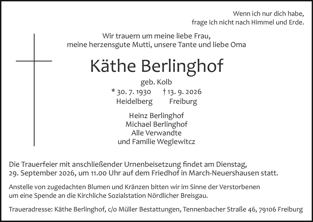 <p>Wenn ich nur dich habe, frage ich nicht nach Himmel und Erde.</p>

<p>Wir trauern um meine liebe Frau, meine herzensgute Mutti, unsere Tante und liebe Oma</p>

<p><strong>Käthe Berlinghof</strong><br>geb. Kolb<br>* 30. 7. 1930 † 13. 9. 2026<br>Heidelberg Freiburg</p>

<p>Heinz Berlinghof<br>Michael Berlinghof<br>Alle Verwandte<br>und Familie Weglewitcz</p>

<p>Die Trauerfeier mit anschließender Urnenbeisetzung findet am Dienstag, 29. September 2026, um 11.00 Uhr auf dem Friedhof in March­Neuershausen statt.</p>

<p>Anstelle von zugedachten Blumen und Kränzen bitten wir im Sinne der Verstorbenen um eine Spende an die Kirchliche Sozialstation Nördlicher Breisgau.</p>

<p>Traueradresse: Käthe Berlinghof, c/o Müller Bestattungen, Tennenbacher Straße 46, 79106 Freiburg</p>