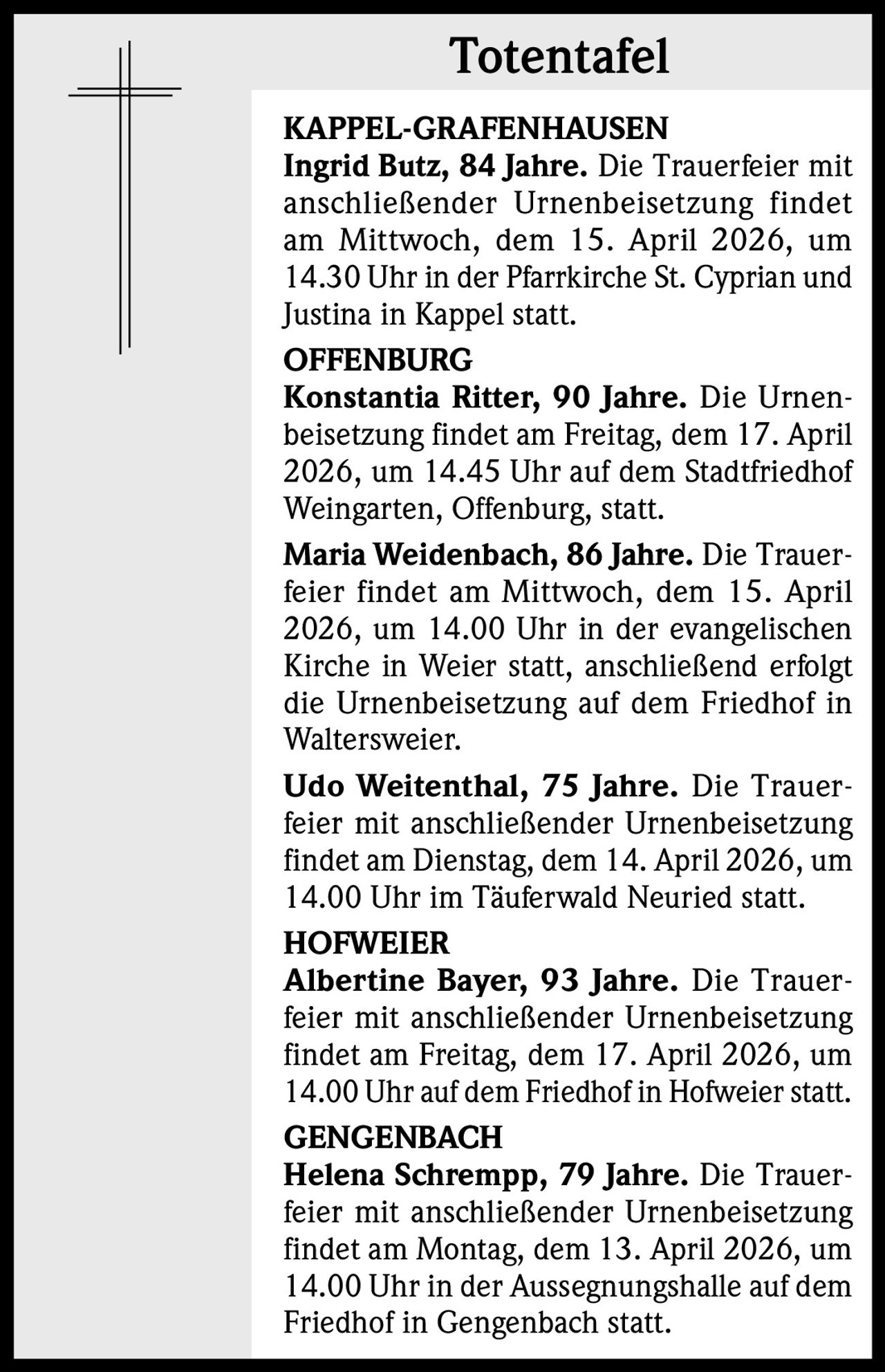 Totentafel
KAPPEL-GRAFENHAUSEN
Ingrid Butz, 84 Jahre. Die Trauerfeier mit
anschließender Urnenbeisetzung findet
am Mittwoch, dem 15. April 2026, um
14.30 Uhr in der Pfarrkirche St. Cyprian und
Justina in Kappel statt.
OFFENBURG
Konstantia Ritter, 90 Jahre. Die Urnenbeisetzung findet am Freitag, dem 17. April
2026, um 14.45 Uhr auf dem Stadtfriedhof
Weingarten, Offenburg, statt.
Maria Weidenbach, 86 Jahre. Die Trauerfeier findet am Mittwoch, dem 15. April
2026, um 14.00 Uhr in der evangelischen
Kirche in Weier statt, anschließend erfolgt
die Urnenbeisetzung auf dem Friedhof in
Waltersweier.
Udo Weitenthal, 75 Jahre. Die Trauerfeier mit anschließender Urnenbeisetzung
findet am Dienstag, dem 14. April 2026, um
14.00 Uhr im Täuferwald Neuried statt.
HOFWEIER
Albertine Bayer, 93 Jahre. Die Trauerfeier mit anschließender Urnenbeisetzung
findet am Freitag, dem 17. April 2026, um
14.00 Uhr auf dem Friedhof in Hofweier statt.
GENGENBACH
Helena Schrempp, 79 Jahre. Die Trauerfeier mit anschließender Urnenbeisetzung
findet am Montag, dem 13. April 2026, um
14.00 Uhr in der Aussegnungshalle auf dem
Friedhof in Gengenbach statt.