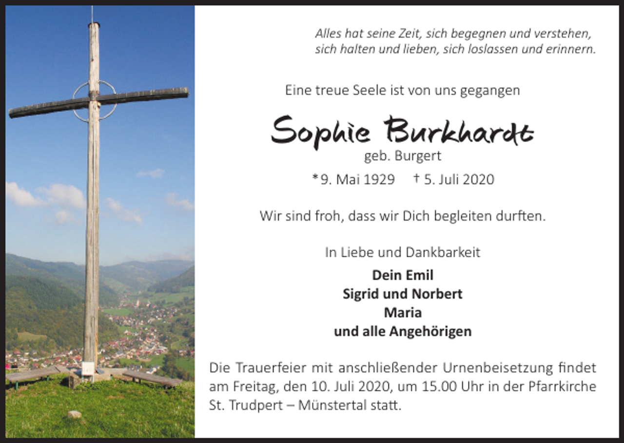 <p>Alles hat seine Zeit, sich begegnen und verstehen,<br />sich halten und lieben, sich loslassen und erinnern.</p><p>Eine treue Seele ist von uns gegangen</p><p>Sophie Burkhardt<br />geb. Burgert<br />* 9. Mai 1929 † 5. Juli 2020</p><p>Wir sind froh, dass wir Dich begleiten durften.<br />In Liebe und Dankbarkeit<br />Dein Emil<br />Sigrid und Norbert<br />Maria<br />und alle Angehörigen<br />Die Trauerfeier mit anschließender Urnenbeisetzung findet<br />am Freitag, den 10. Juli 2020, um 15.00 Uhr in der Pfarrkirche<br />St. Trudpert – Münstertal statt.</p>