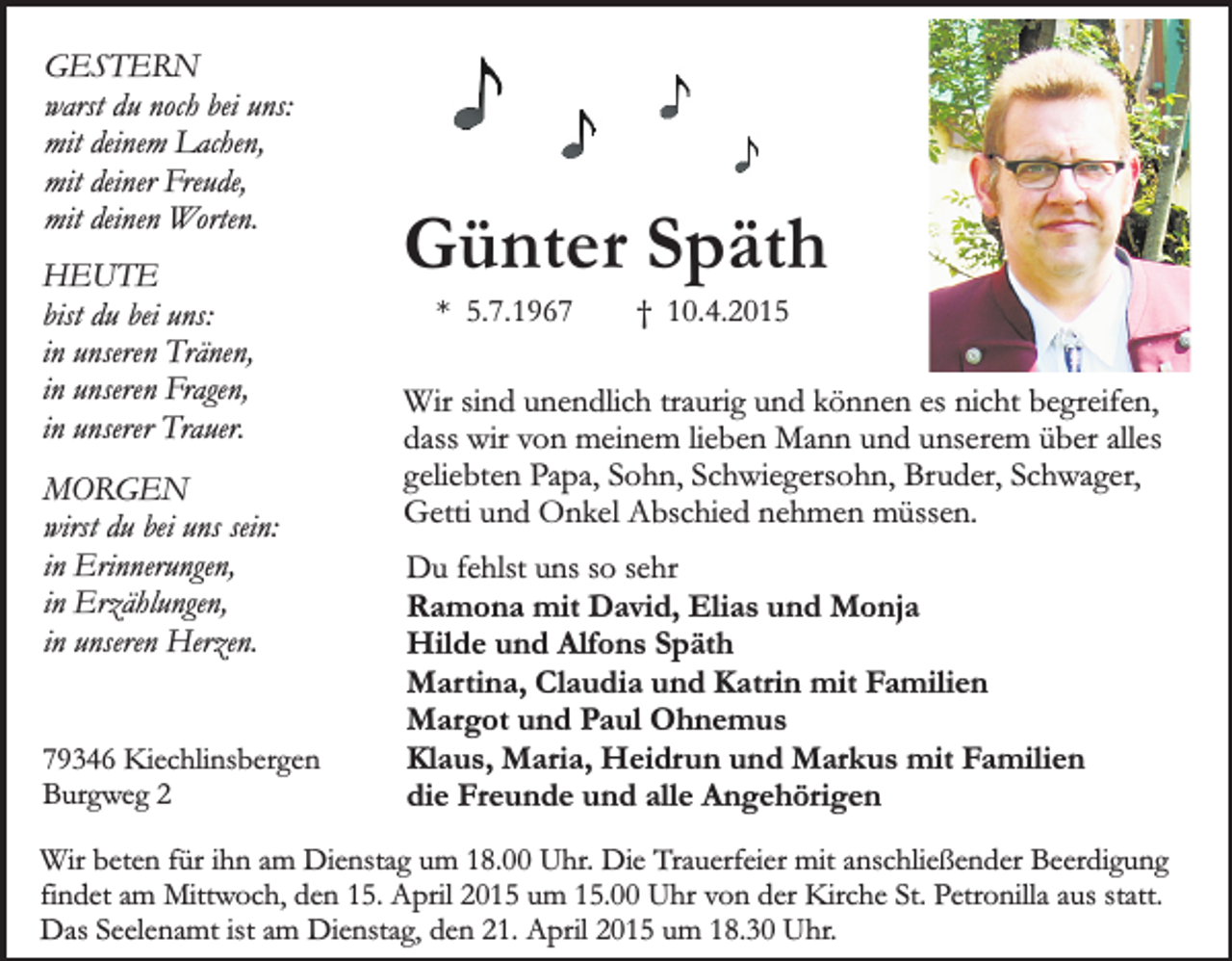<p>GESTERN<br />warst du noch bei uns:<br />mit deinem Lachen,<br />mit deiner Freude,<br />mit deinen Worten.<br />HEUTE<br />bist du bei uns:<br />in unseren Tränen,<br />in unseren Fragen,<br />in unserer Trauer.<br />MORGEN<br />wirst du bei uns sein:<br />in Erinnerungen,<br />in Erzählungen,<br />in unseren Herzen.<br />79346 Kiechlinsbergen<br />Burgweg 2</p><p>Günter Späth<br />* 5.7.1967</p><p>† 10.4.2015</p><p>Wir sind unendlich traurig und können es nicht begreifen,<br />dass wir von meinem lieben Mann und unserem über alles<br />geliebten Papa, Sohn, Schwiegersohn, Bruder, Schwager,<br />Getti und Onkel Abschied nehmen müssen.<br />Du fehlst uns so sehr<br />Ramona mit David, Elias und Monja<br />Hilde und Alfons Späth<br />Martina, Claudia und Katrin mit Familien<br />Margot und Paul Ohnemus<br />Klaus, Maria, Heidrun und Markus mit Familien<br />die Freunde und alle Angehörigen</p><p>Wir beten für ihn am Dienstag um 18.00 Uhr. Die Trauerfeier mit anschließender Beerdigung<br />findet am Mittwoch, den 15. April 2015 um 15.00 Uhr von der Kirche St. Petronilla aus statt.<br />Das Seelenamt ist am Dienstag, den 21. April 2015 um 18.30 Uhr.</p>