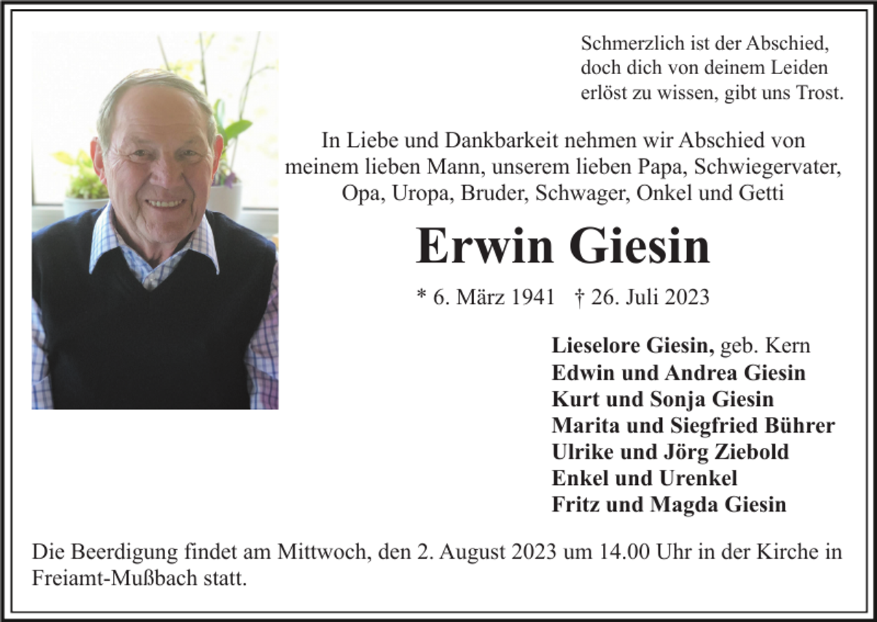 <p>Schmerzlich ist der Abschied,<br />doch dich von deinem Leiden<br />erlöst zu wissen, gibt uns Trost.</p><p>In Liebe und Dankbarkeit nehmen wir Abschied von<br />meinem lieben Mann, unserem lieben Papa, Schwiegervater,<br />Opa, Uropa, Bruder, Schwager, Onkel und Getti</p><p>Erwin Giesin<br />* 6. März 1941 † 26. Juli 2023<br />Lieselore Giesin, geb. Kern<br />Edwin und Andrea Giesin<br />Kurt und Sonja Giesin<br />Marita und Siegfried Bührer<br />Ulrike und Jörg Ziebold<br />Enkel und Urenkel<br />Fritz und Magda Giesin<br />Die Beerdigung findet am Mittwoch, den 2. August 2023 um 14.00 Uhr in der Kirche in<br />Freiamt-Mußbach statt.</p>