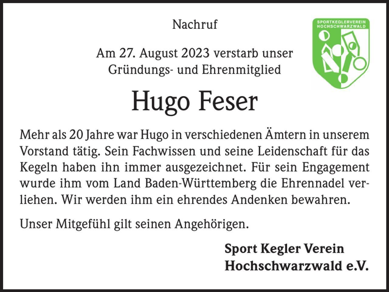 <p>Nachruf<br />Am 27. August 2023 verstarb unser<br />Gründungs- und Ehrenmitglied</p><p>Hugo Feser<br />Mehr als 20 Jahre war Hugo in verschiedenen Ämtern in unserem<br />Vorstand tätig. Sein Fachwissen und seine Leidenschaft für das<br />Kegeln haben ihn immer ausgezeichnet. Für sein Engagement<br />wurde ihm vom Land Baden-Württemberg die Ehrennadel verliehen. Wir werden ihm ein ehrendes Andenken bewahren.<br />Unser Mitgefühl gilt seinen Angehörigen.<br />Sport Kegler Verein<br />Hochschwarzwald e.V.</p>