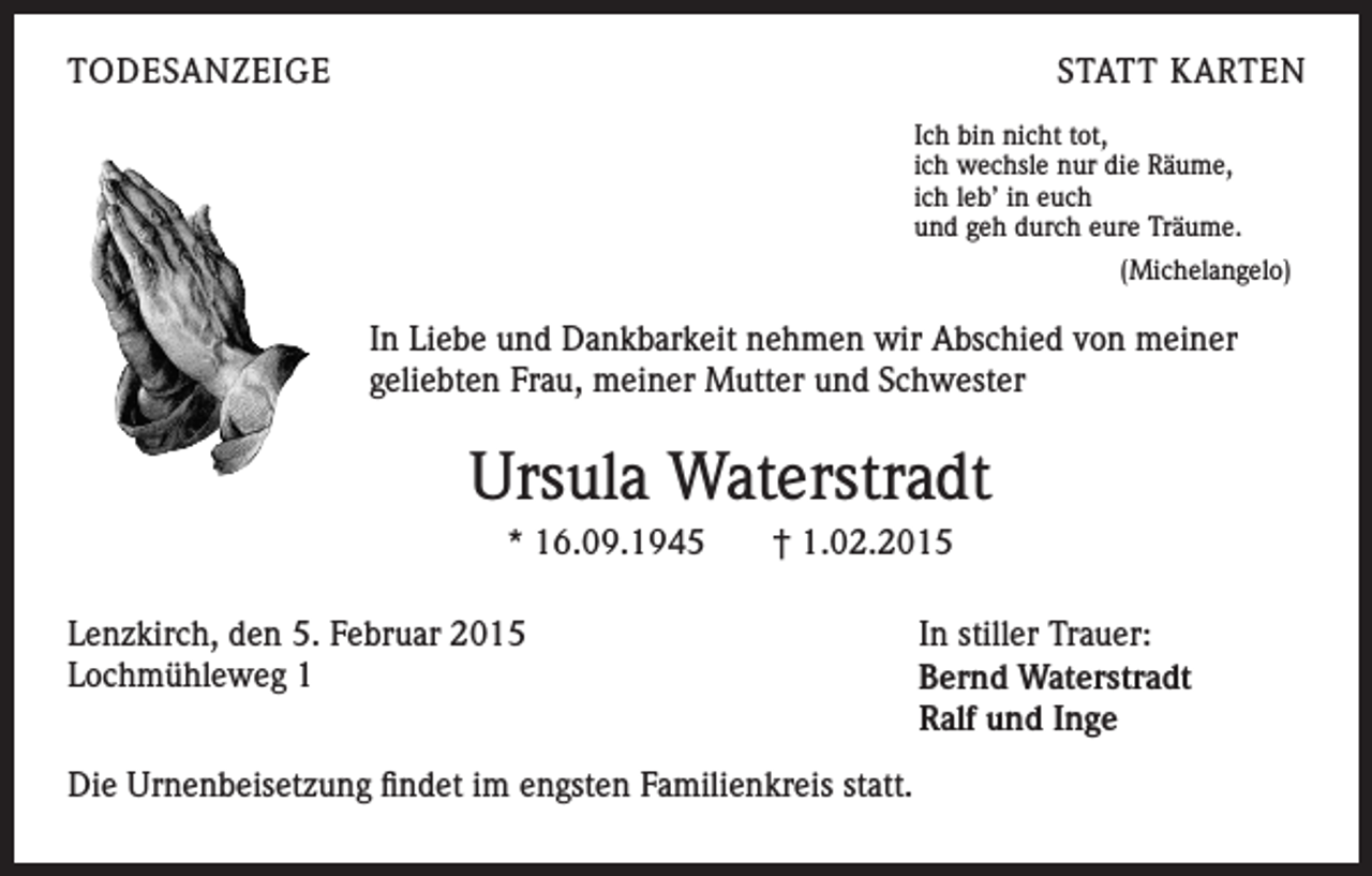 <p>TODESANZEIGE</p><p>STATT KARTEN<br />Ich bin nicht tot,<br />ich wechsle nur die Räume,<br />ich leb’ in euch<br />und geh durch eure Träume.<br />(Michelangelo)</p><p>In Liebe und Dankbarkeit nehmen wir Abschied von meiner<br />geliebten Frau, meiner Mutter und Schwester</p><p>Ursula Waterstradt<br />* 16.09.1945</p><p>† 1.02.2015</p><p>Lenzkirch, den 5. Februar 2015<br />Lochmühleweg 1</p><p>Die Urnenbeisetzung findet im engsten Familienkreis statt.</p><p>In stiller Trauer:<br />Bernd Waterstradt<br />Ralf und Inge</p>
