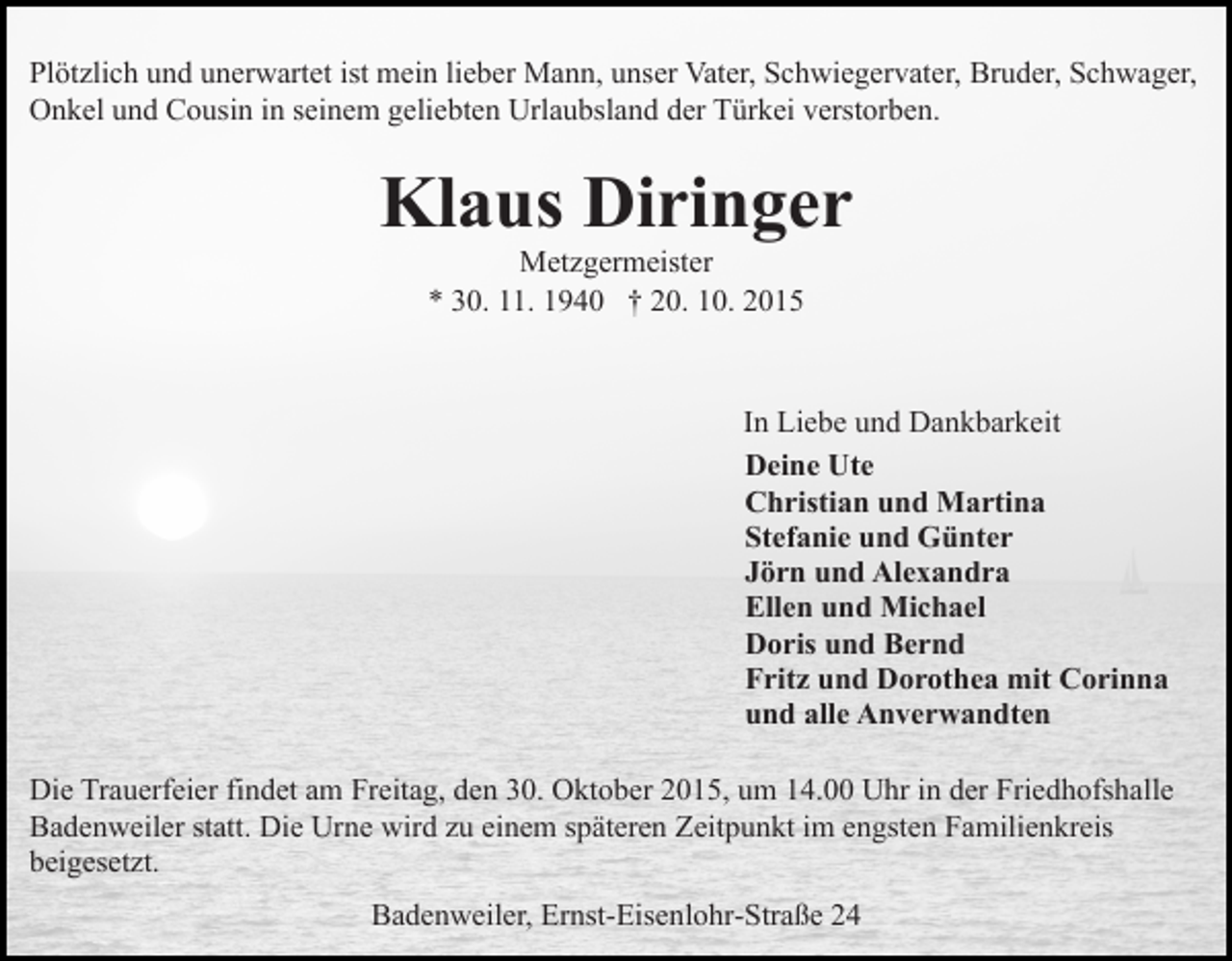 <p>Plötzlich und unerwartet ist mein lieber Mann, unser Vater, Schwiegervater, Bruder, Schwager,<br />Onkel und Cousin in seinem geliebten Urlaubsland der Türkei verstorben.</p><p>Klaus Diringer<br />Metzgermeister<br />* 30. 11. 1940 † 20. 10. 2015</p><p>In Liebe und Dankbarkeit<br />Deine Ute<br />Christian und Martina<br />Stefanie und Günter<br />Jörn und Alexandra<br />Ellen und Michael<br />Doris und Bernd<br />Fritz und Dorothea mit Corinna<br />und alle Anverwandten<br />Die Trauerfeier findet am Freitag, den 30. Oktober 2015, um 14.00 Uhr in der Friedhofshalle<br />Badenweiler statt. Die Urne wird zu einem späteren Zeitpunkt im engsten Familienkreis<br />beigesetzt.<br />Badenweiler, Ernst-Eisenlohr-Straße 24</p>
