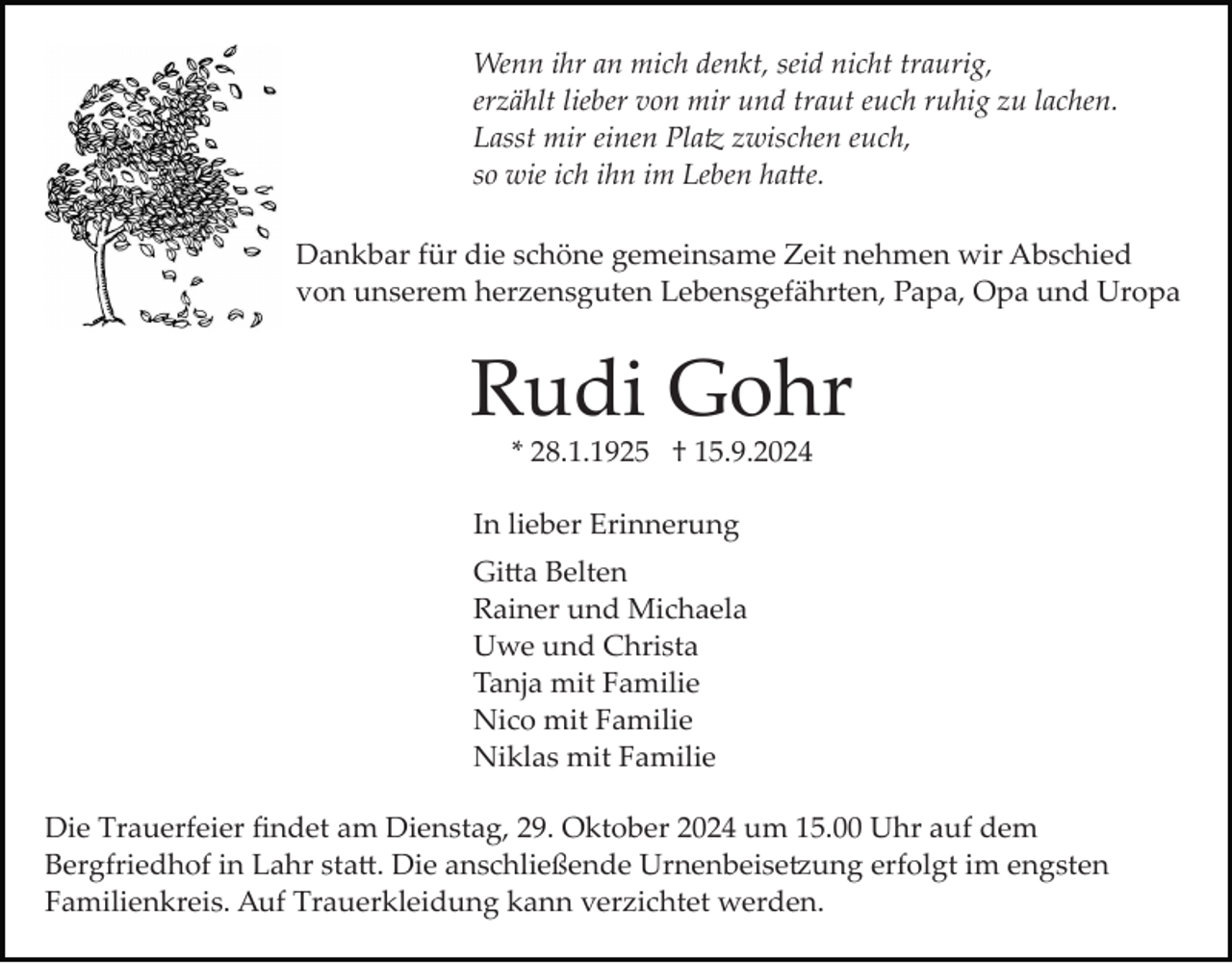 <p>Wenn ihr an mich denkt, seid nicht traurig,<br />erzählt lieber von mir und traut euch ruhig zu lachen.<br />Lasst mir einen Platz zwischen euch,<br />so wie ich ihn im Leben hatte.<br />Dankbar für die schöne gemeinsame Zeit nehmen wir Abschied<br />von unserem herzensguten Lebensgefährten, Papa, Opa und Uropa</p>
<p>Rudi Gohr<br />* 28.1.1925 † 15.9.2024<br />In lieber Erinnerung<br />Gitta Belten<br />Rainer und Michaela<br />Uwe und Christa<br />Tanja mit Familie<br />Nico mit Familie<br />Niklas mit Familie<br />Die Trauerfeier ﬁndet am Dienstag, 29. Oktober 2024 um 15.00 Uhr auf dem<br />Bergfriedhof in Lahr sta�. Die anschließende Urnenbeise�ung erfolgt im engsten<br />Familienkreis. Auf Trauerkleidung kann verzichtet werden.</p>