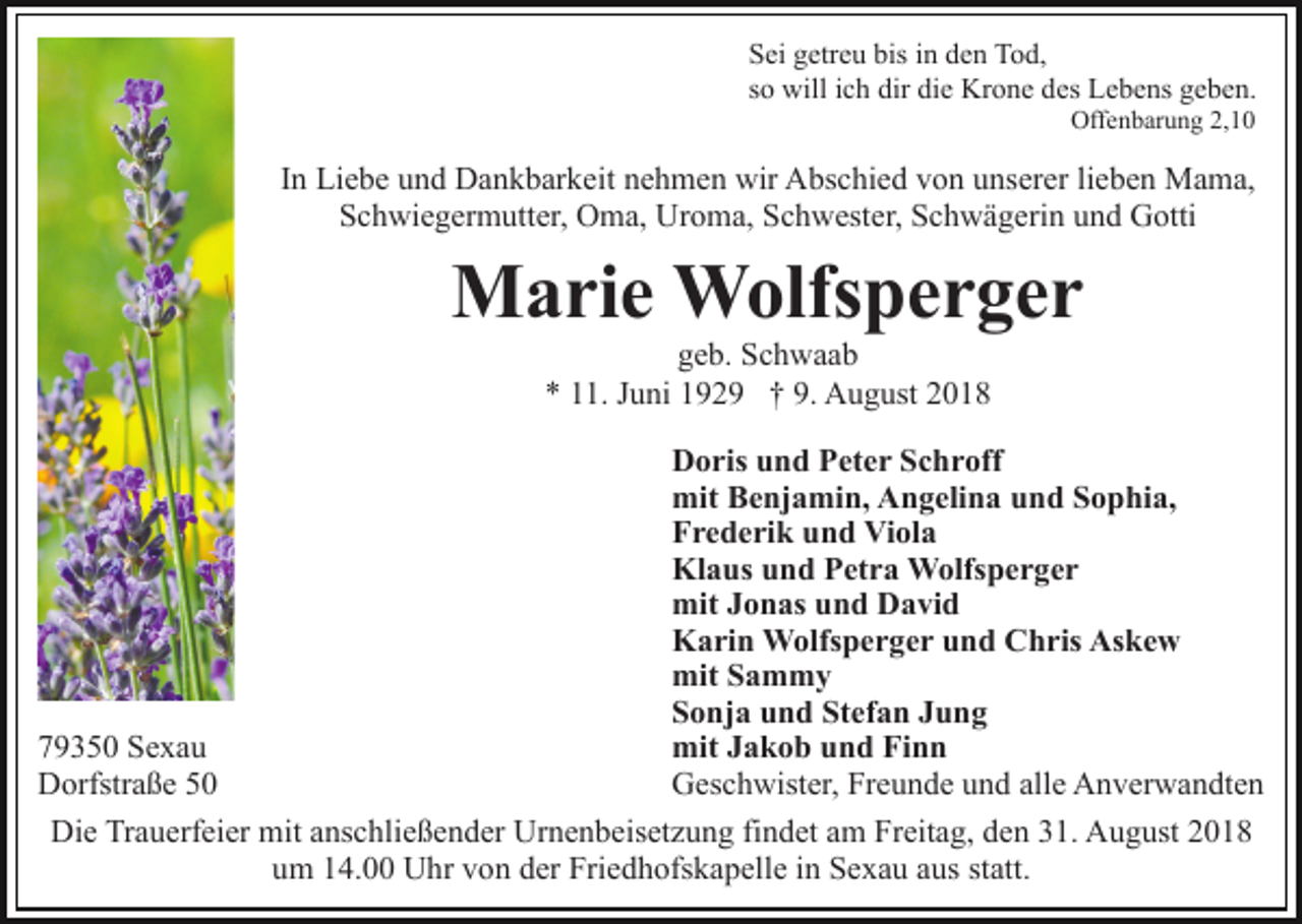 <p>Sei getreu bis in den Tod,<br />so will ich dir die Krone des Lebens geben.<br />Offenbarung 2,10</p><p>In Liebe und Dankbarkeit nehmen wir Abschied von unserer lieben Mama,<br />Schwiegermutter, Oma, Uroma, Schwester, Schwägerin und Gotti</p><p>Marie Wolfsperger<br />geb. Schwaab<br />* 11. Juni 1929 † 9. August 2018<br />Doris und Peter Schroff<br />mit Benjamin, Angelina und Sophia,<br />Frederik und Viola<br />Klaus und Petra Wolfsperger<br />mit Jonas und David<br />Karin Wolfsperger und Chris Askew<br />mit Sammy<br />Sonja und Stefan Jung<br />mit Jakob und Finn<br />79350 Sexau<br />Geschwister, Freunde und alle Anverwandten<br />Dorfstraße 50<br />Die Trauerfeier mit anschließender Urnenbeisetzung findet am Freitag, den 31. August 2018<br />um 14.00 Uhr von der Friedhofskapelle in Sexau aus statt.</p>