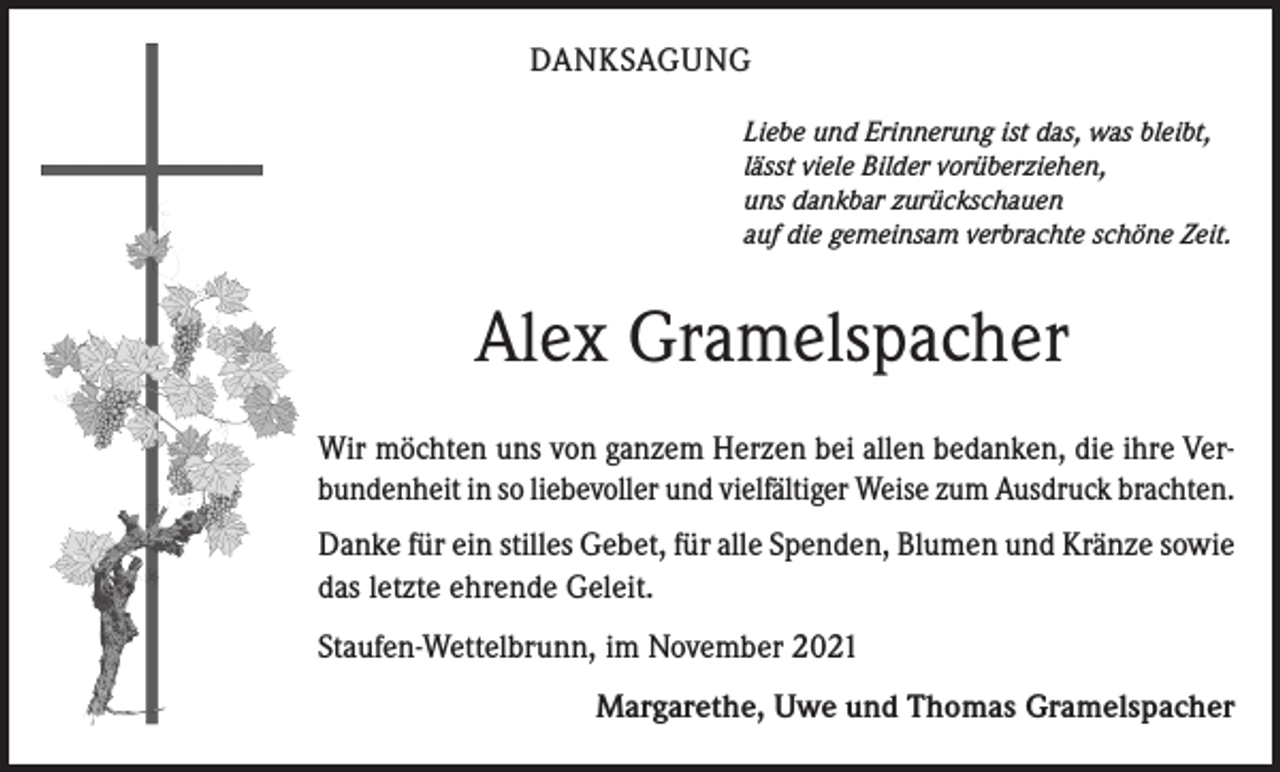 <p>DANKSAGUNG<br />Liebe und Erinnerung ist das, was bleibt,<br />lässt viele Bilder vorüberziehen,<br />uns dankbar zurückschauen<br />auf die gemeinsam verbrachte schöne Zeit.</p><p>Alex Gramelspacher<br />Wir möchten uns von ganzem Herzen bei allen bedanken, die ihre Verbundenheit in so liebevoller und vielfältiger Weise zum Ausdruck brachten.<br />Danke für ein stilles Gebet, für alle Spenden, Blumen und Kränze sowie<br />das letzte ehrende Geleit.<br />Staufen-Wettelbrunn, im November 2021</p><p>Margarethe, Uwe und Thomas Gramelspacher</p>