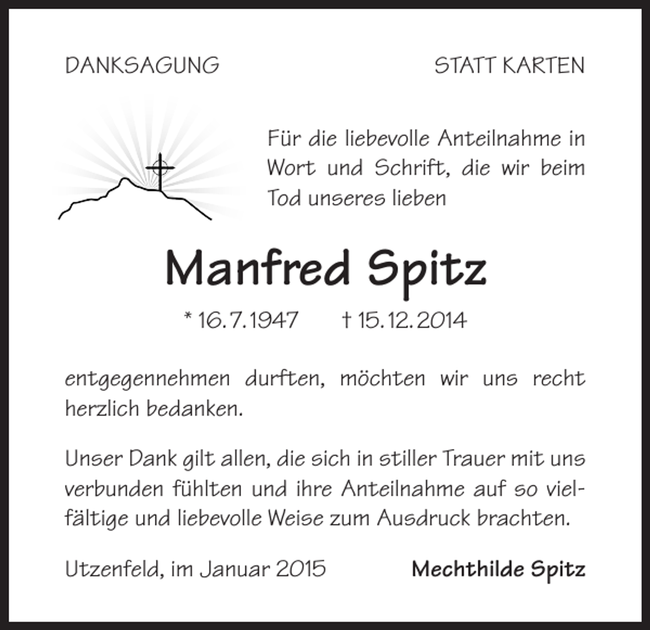 <p>DANKSAGUNG</p><p>STATT KARTEN<br />Für die liebevolle Anteilnahme in<br />Wort und Schrift, die wir beim<br />Tod unseres lieben</p><p>Manfred Spitz<br />* 16. 7. 1947</p><p>† 15. 12. 2014</p><p>entgegennehmen durften, möchten wir uns recht<br />herzlich bedanken.<br />Unser Dank gilt allen, die sich in stiller Trauer mit uns<br />verbunden fühlten und ihre Anteilnahme auf so vielfältige und liebevolle Weise zum Ausdruck brachten.<br />Utzenfeld, im Januar 2015</p><p>Mechthilde Spitz</p>