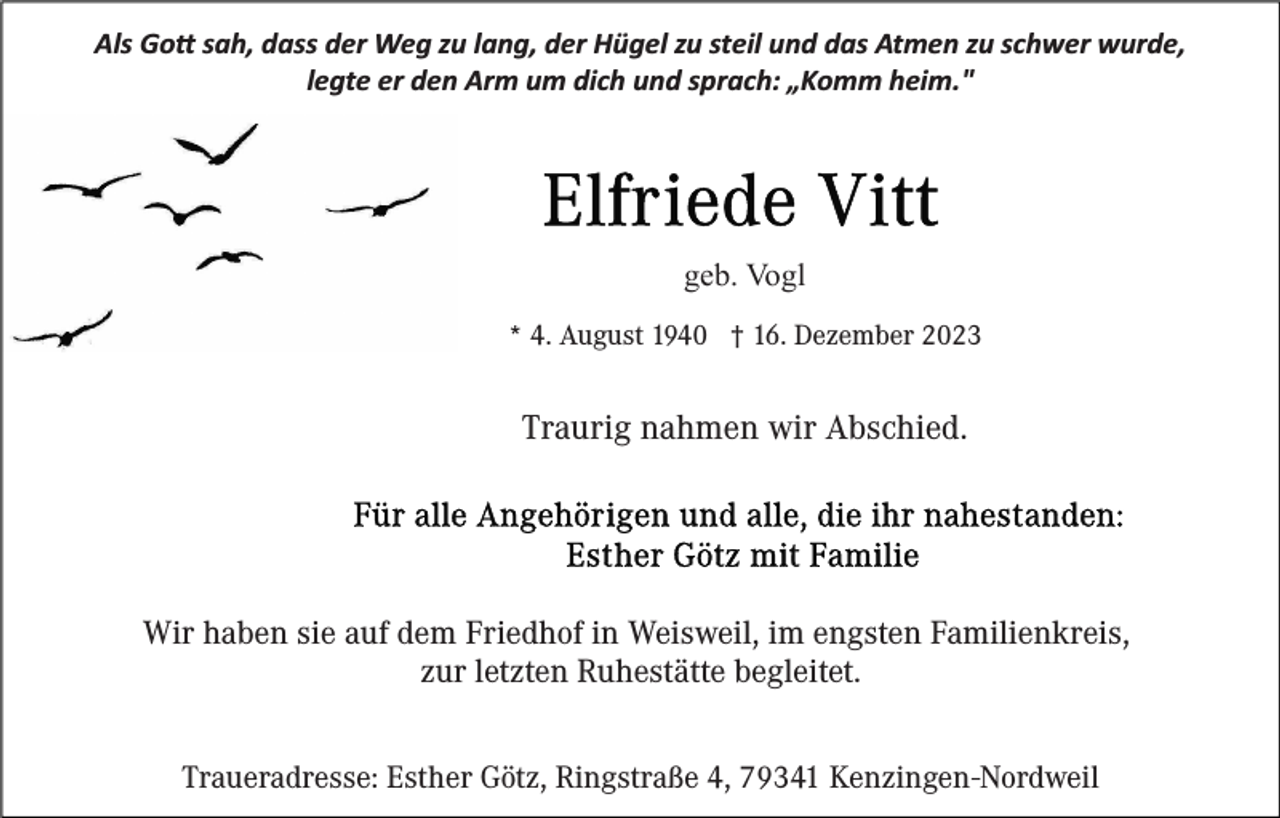 <p>Als Go� sah, dass der Weg zu lang, der Hügel zu steil und das Atmen zu schwer wurde,<br />legte er den Arm um dich und sprach: „Komm heim."</p><p>geb. Vogl<br />* 4. August 1940 † 16. Dezember 2023</p><p>Traurig nahmen wir Abschied.</p><p>Wir haben sie auf dem Friedhof in Weisweil, im engsten Familienkreis,<br />zur letzten Ruhestätte begleitet.<br />Traueradresse: Esther Götz, Ringstraße 4, 79341 Kenzingen-Nordweil</p>