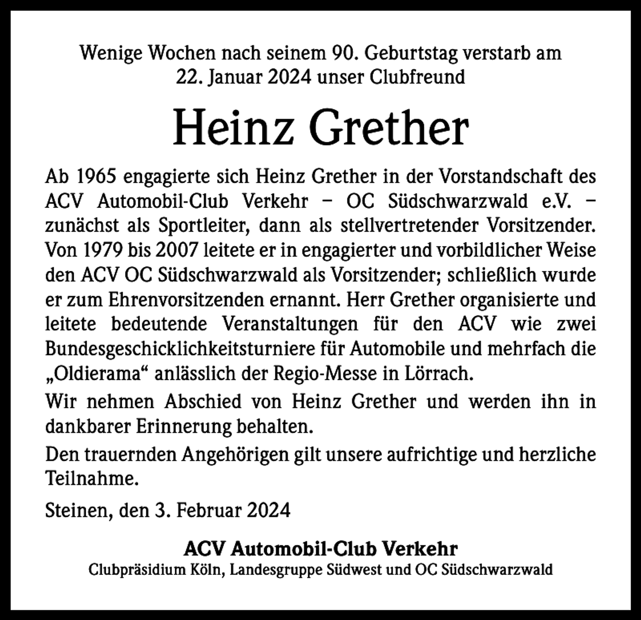 <p>Wenige Wochen nach seinem 90. Geburtstag verstarb am<br />22. Januar 2024 unser Clubfreund</p><p>Heinz Grether<br />Ab 1965 engagierte sich Heinz Grether in der Vorstandschaft des<br />ACV Automobil-Club Verkehr – OC Südschwarzwald e.V. –<br />­zunächst als Sportleiter, dann als stellvertretender V<br />­ orsitzender.<br />Von 1979 bis 2007 leitete er in engagierter und vorbildlicher W<br />­ eise<br />den ACV OC Südschwarzwald als Vorsitzender; schließlich wurde<br />er zum Ehrenvorsitzenden ernannt. Herr Grether o­ rganisierte und<br />leitete bedeutende Veranstaltungen für den ACV wie zwei<br />­Bundesgeschicklichkeitsturniere für Automobile und ­mehrfach die<br />„Oldierama“ anlässlich der Regio-Messe in Lörrach.<br />Wir nehmen Abschied von Heinz Grether und werden ihn in<br />­dankbarer Erinnerung behalten.<br />Den trauernden Angehörigen gilt unsere aufrichtige und herzliche<br />Teilnahme.<br />Steinen, den 3. Februar 2024<br />ACV Automobil-Club Verkehr</p><p>Clubpräsidium Köln, Landesgruppe Südwest und OC Südschwarzwald</p>