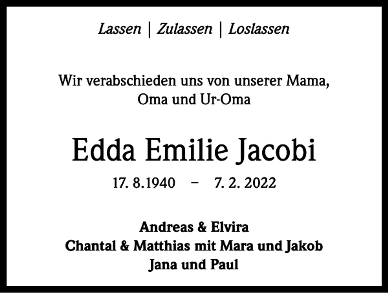 <p>Lassen | Zulassen | Loslassen<br />Wir verabschieden uns von unserer Mama,<br />Oma und Ur-Oma</p><p>Edda Emilie Jacobi<br />17. 8.1940 – 7. 2. 2022<br />Andreas &amp; Elvira<br />Chantal &amp; Matthias mit Mara und Jakob<br />Jana und Paul</p>