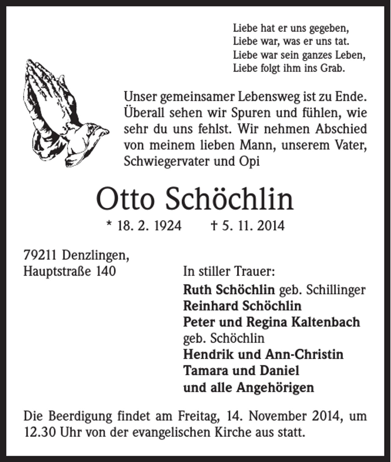 <p>Liebe hat er uns gegeben,<br />Liebe war, was er uns tat.<br />Liebe war sein ganzes Leben,<br />Liebe folgt ihm ins Grab.</p><p>Unser gemeinsamer Lebensweg ist zu Ende.<br />Überall sehen wir Spuren und fühlen, wie<br />sehr du uns fehlst. Wir nehmen Abschied<br />von meinem lieben Mann, unserem Vater,<br />Schwiegervater und Opi</p><p>Otto Schöchlin<br />* 18. 2. 1924 † 5. 11. 2014</p><p>79211 Denzlingen,<br />Hauptstraße 140</p><p>In stiller Trauer:<br />Ruth Schöchlin geb. Schillinger<br />Reinhard Schöchlin<br />Peter und Regina Kaltenbach<br />geb. Schöchlin<br />Hendrik und Ann-Christin<br />Tamara und Daniel<br />und alle Angehörigen</p><p>Die Beerdigung findet am Freitag, 14. November 2014, um<br />12.30 Uhr von der evangelischen Kirche aus statt.</p>
