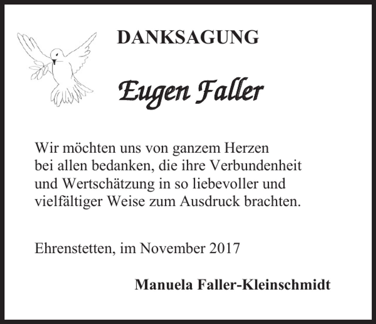 <p>DANKSAGUNG</p><p>Eugen Faller<br />Wir möchten uns von ganzem Herzen<br />bei allen bedanken, die ihre Verbundenheit<br />und Wertschätzung in so liebevoller und<br />vielfältiger Weise zum Ausdruck brachten.<br />Ehrenstetten, im November 2017<br />Manuela Faller-Kleinschmidt</p>