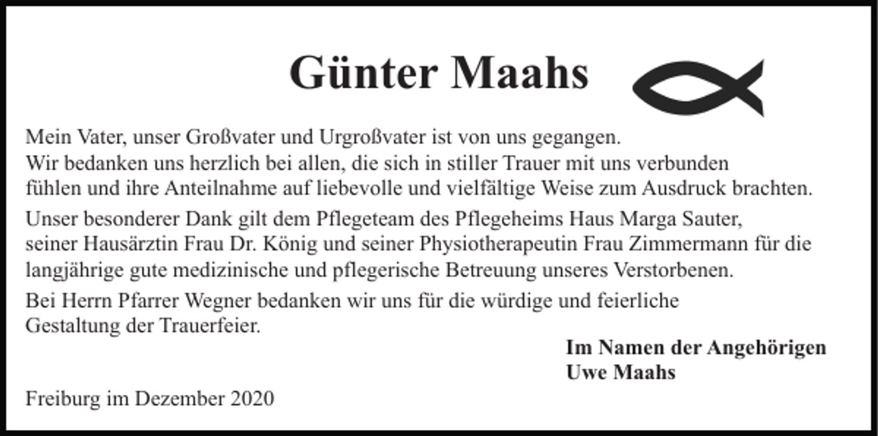 <p>Günter Maahs<br />Mein Vater, unser Großvater und Urgroßvater ist von uns gegangen.<br />Wir bedanken uns herzlich bei allen, die sich in stiller Trauer mit uns verbunden<br />fühlen und ihre Anteilnahme auf liebevolle und vielfältige Weise zum Ausdruck brachten.<br />Unser besonderer Dank gilt dem Pflegeteam des Pflegeheims Haus Marga Sauter,<br />seiner Hausärztin Frau Dr. König und seiner Physiotherapeutin Frau Zimmermann für die<br />langjährige gute medizinische und pflegerische Betreuung unseres Verstorbenen.<br />Bei Herrn Pfarrer Wegner bedanken wir uns für die würdige und feierliche<br />Gestaltung der Trauerfeier.<br />Im Namen der Angehörigen<br />Uwe Maahs<br />Freiburg im Dezember 2020</p>