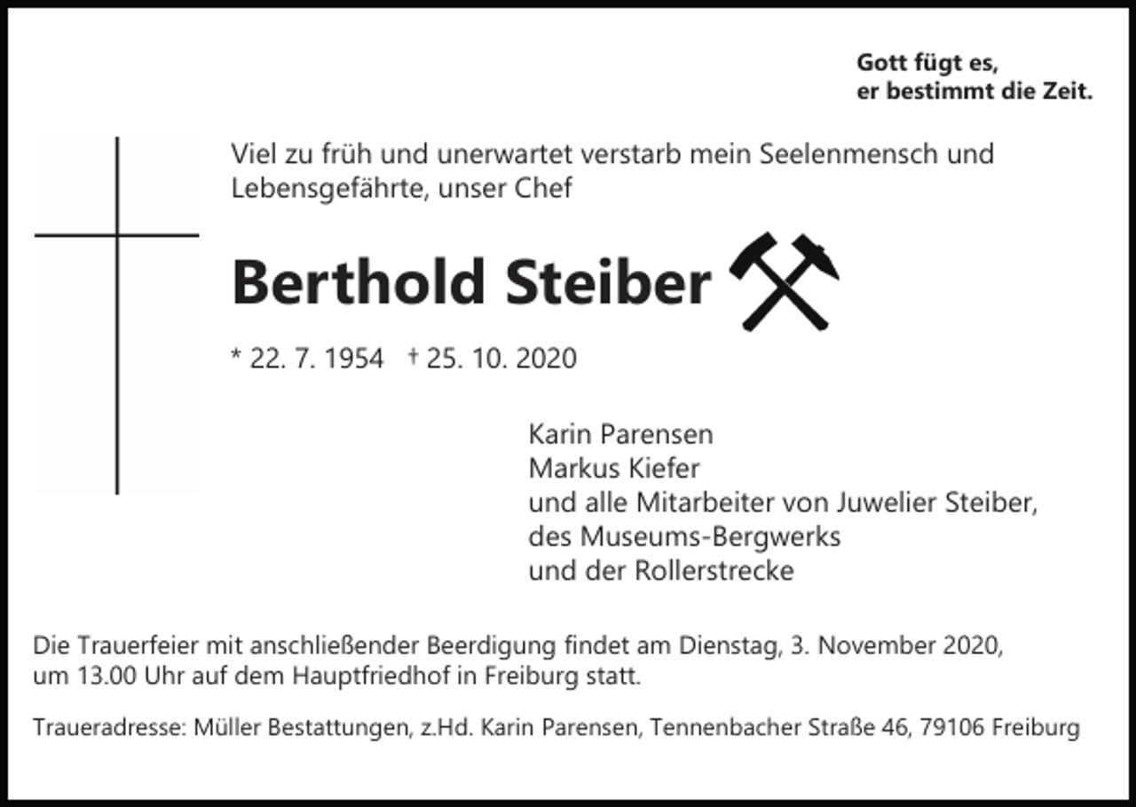 <p>Gott fügt es,<br />er bestimmt die Zeit.</p><p>Viel zu früh und unerwartet verstarb mein Seelenmensch und<br />Lebensgefährte, unser Chef</p><p>Berthold Steiber<br />* 22. 7. 1954 † 25. 10. 2020<br />Karin Parensen<br />Markus Kiefer<br />und alle Mitarbeiter von Juwelier Steiber,<br />des Museums-Bergwerks<br />und der Rollerstrecke<br />Die Trauerfeier mit anschließender Beerdigung findet am Dienstag, 3. November 2020,<br />um 13.00 Uhr auf dem Hauptfriedhof in Freiburg statt.<br />Traueradresse: Müller Bestattungen, z.Hd. Karin Parensen, Tennenbacher Straße 46, 79106 Freiburg</p>