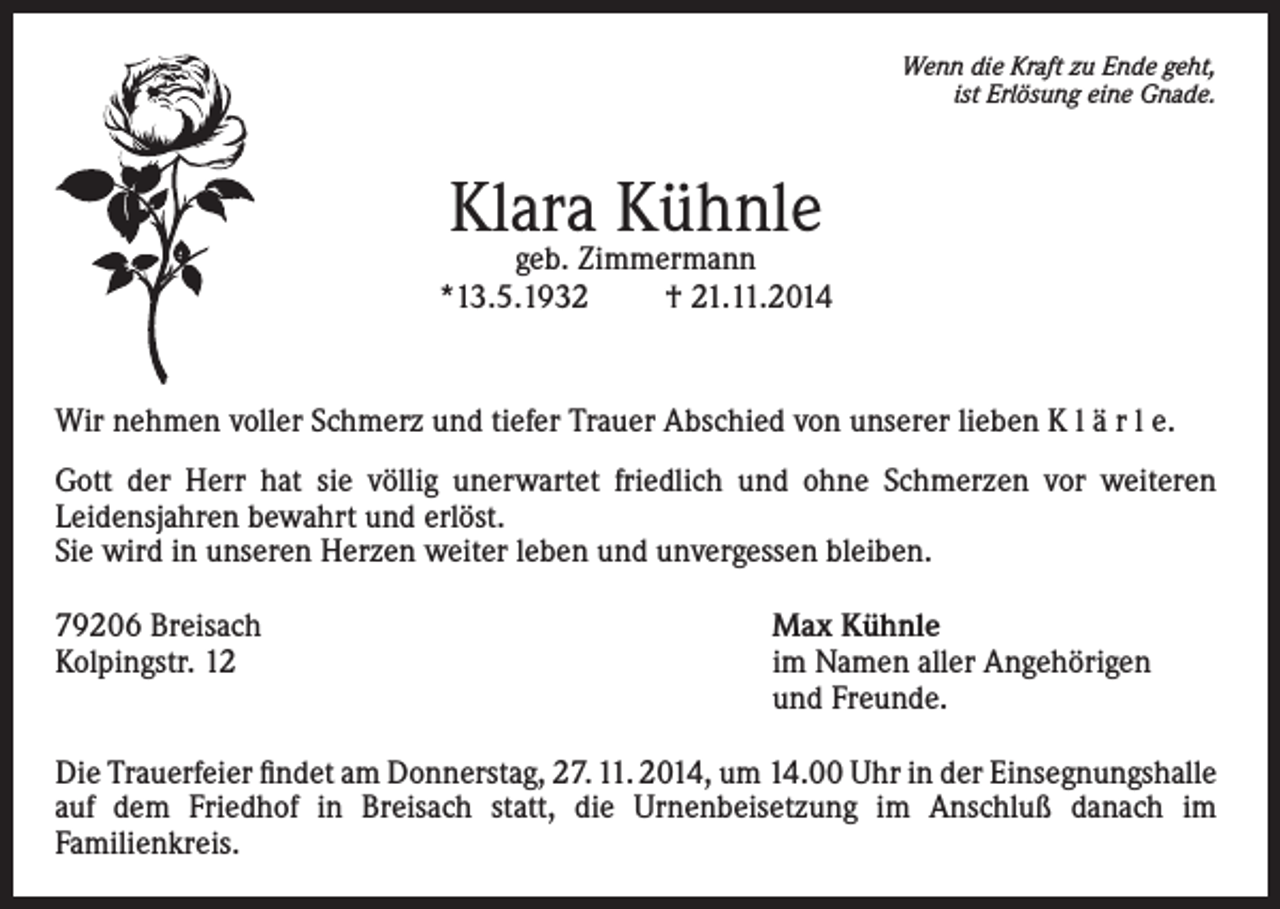 <p>Wenn die Kraft zu Ende geht,<br />ist Erlösung eine Gnade.</p><p>Klara Kühnle</p><p>geb. Zimmermann<br />*13.5.1932<br />† 21.11.2014</p><p>Wir nehmen voller Schmerz und tiefer Trauer Abschied von unserer lieben K l ä r l e.<br />Gott der Herr hat sie völlig unerwartet friedlich und ohne Schmerzen vor weiteren<br />Leidensjahren bewahrt und erlöst.<br />Sie wird in unseren Herzen weiter leben und unvergessen bleiben.<br />79206 Breisach<br />Max Kühnle<br />Kolpingstr. 12 im Namen aller Angehörigen<br />und Freunde.<br />Die Trauerfeier findet am Donnerstag, 27. 11. 2014, um 14.00 Uhr in der Einsegnungshalle<br />auf dem Friedhof in Breisach statt, die Urnenbeisetzung im Anschluß danach im<br />Familienkreis.</p>