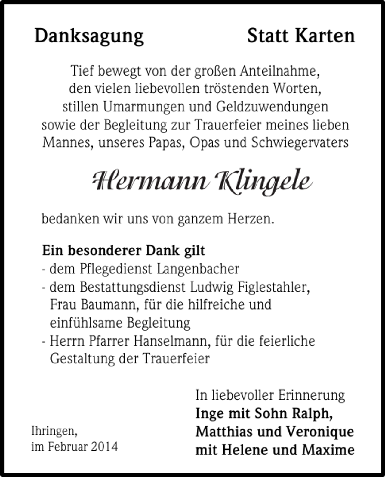 <p>Danksagung</p><p>Statt Karten</p><p>Tief bewegt von der großen Anteilnahme,<br />den vielen liebevollen tröstenden Worten,<br />stillen Umarmungen und Geldzuwendungen<br />sowie der Begleitung zur Trauerfeier meines lieben<br />Mannes, unseres Papas, Opas und Schwiegervaters</p><p>bedanken wir uns von ganzem Herzen.<br />Ein besonderer Dank gilt<br />- dem Pflegedienst Langenbacher<br />- dem Bestattungsdienst Ludwig Figlestahler,<br />Frau Baumann, für die hilfreiche und<br />einfühlsame Begleitung<br />- Herrn Pfarrer Hanselmann, für die feierliche<br />Gestaltung der Trauerfeier</p><p>Ihringen,<br />im Februar 2014</p><p>In liebevoller Erinnerung<br />Inge mit Sohn Ralph,<br />Matthias und Veronique<br />mit Helene und Maxime</p>