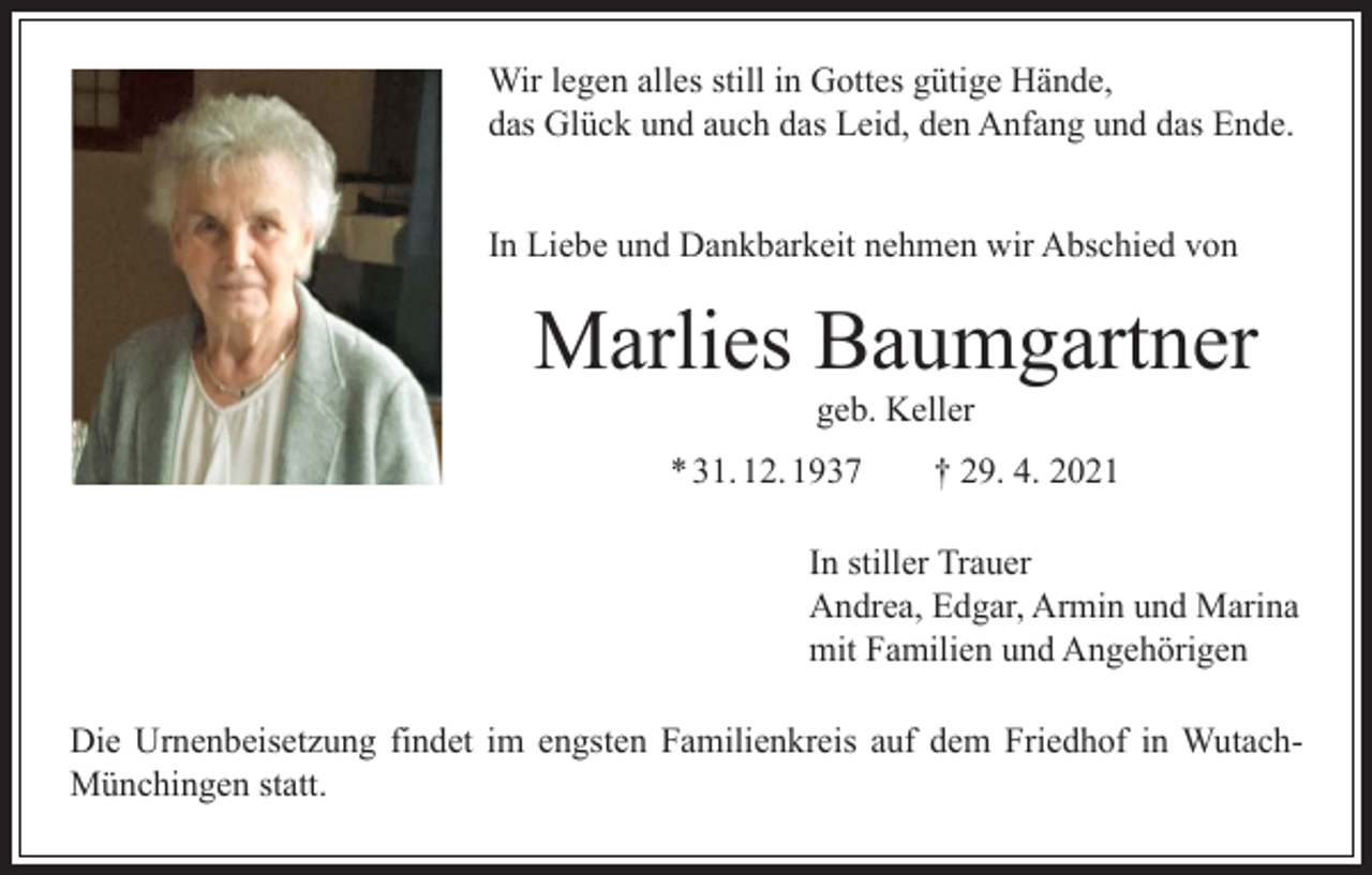 <p>Wir legen alles still in Gottes gütige Hände,<br />das Glück und auch das Leid, den Anfang und das Ende.<br />In Liebe und Dankbarkeit nehmen wir Abschied von</p><p>Marlies Baumgartner<br />geb. Keller</p><p>* 31. 12. 1937 † 29. 4. 2021<br />In stiller Trauer<br />Andrea, Edgar, Armin und Marina<br />mit Familien und Angehörigen<br />Die Urnenbeisetzung findet im engsten Familienkreis auf dem Friedhof in WutachMünchingen statt.</p>