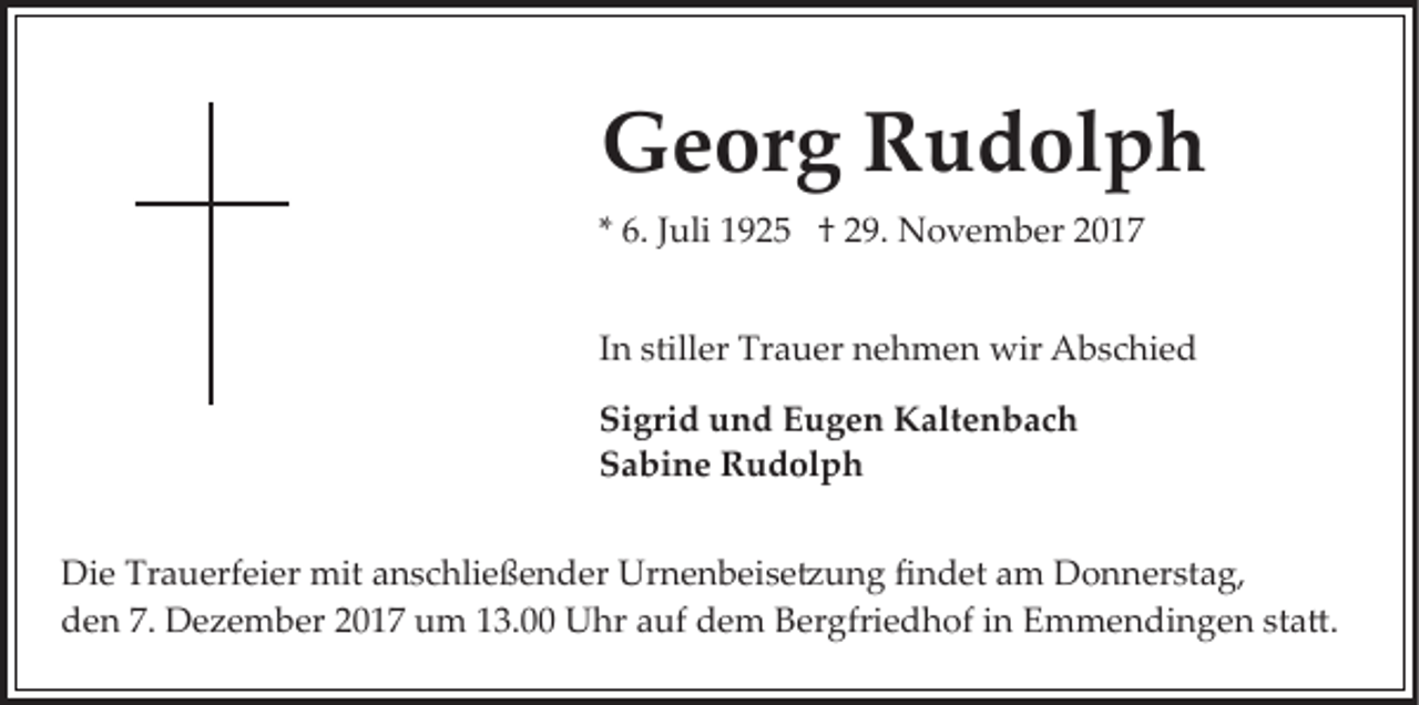 <p>GGeorg<br />e or g RRudolph<br />u d ol p h<br />** 6.<br />6. JJuli<br />uli 1925<br />1 9 2 5 †† 29.<br />2 9. November<br />N o ve m b er<br />In<br />I n stiller<br />still er Trauer<br />Tr a u er nehmen<br />n e h m en wir<br />wir Abschied<br />A b s c hi e d<br />Sigrid<br />Si gri d uund<br />n d EEugen<br />u g e n Kaltenbach<br />K alt e n b a c h<br />Sabine<br />S a bi n e Rudolph<br />R u d ol p h<br />Di e Tr<br />Die<br />Trauerfeier<br />a u erf ei er mit<br />mit aanschließender<br />n s c hli e ß e n d er Urnenbeise�ung<br />Ur n e n b ei s e � u n g ﬁndet<br />ﬁ n d et am<br />a m Donnerstag,<br />D o n n er st a g,<br />dden<br />e n 7.7. Dezember<br />D e z e m b er 22017<br />0 1 7 uum<br />m 3.00<br />3. UUhr<br />hr a auf<br />uf ddem<br />e m BBergfriedhof<br />er gfri e d h of iinn Emmendingen<br />E m m e n d i n g e n sta�.<br />st a �.</p>
