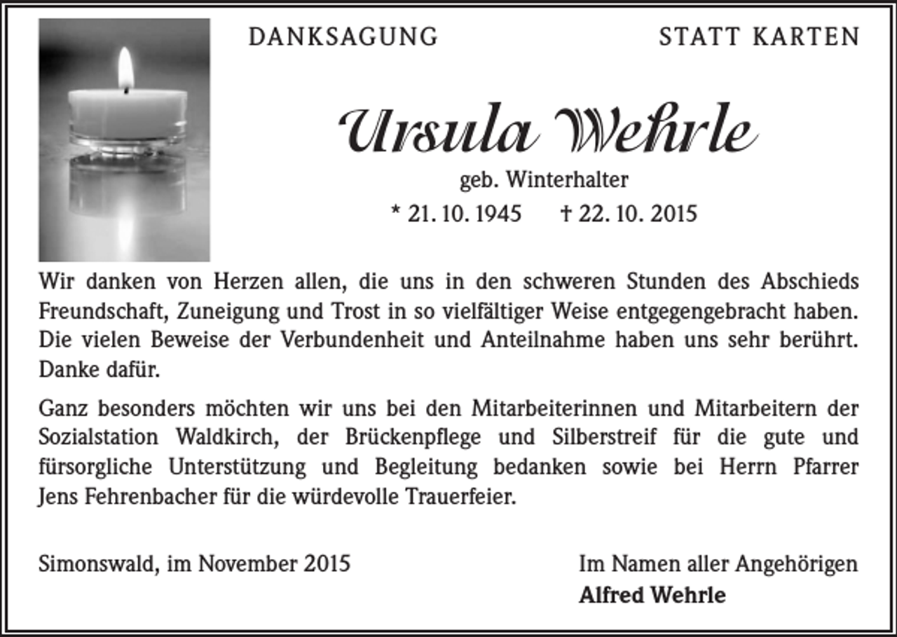 <p>DA N K SAG U NG</p><p>S TAT T K A RT E N</p><p>Ursula Wehrle<br />geb. Winterhalter<br />* 21. 10. 1945 † 22. 10. 2015</p><p>Wir danken von Herzen allen, die uns in den schweren Stunden des Abschieds<br />Freundschaft, Zuneigung und Trost in so vielfältiger Weise entgegengebracht haben.<br />Die vielen Beweise der Verbundenheit und Anteilnahme haben uns sehr berührt.<br />Danke dafür.<br />Ganz besonders möchten wir uns bei den Mitarbeiterinnen und Mitarbeitern der<br />Sozialstation Waldkirch, der Brückenpflege und Silberstreif für die gute und<br />fürsorgliche Unterstützung und Begleitung bedanken sowie bei Herrn Pfarrer<br />Jens Fehrenbacher für die würdevolle Trauerfeier.<br />Simonswald, im November 2015</p><p>Im Namen aller Angehörigen<br />Alfred Wehrle</p>