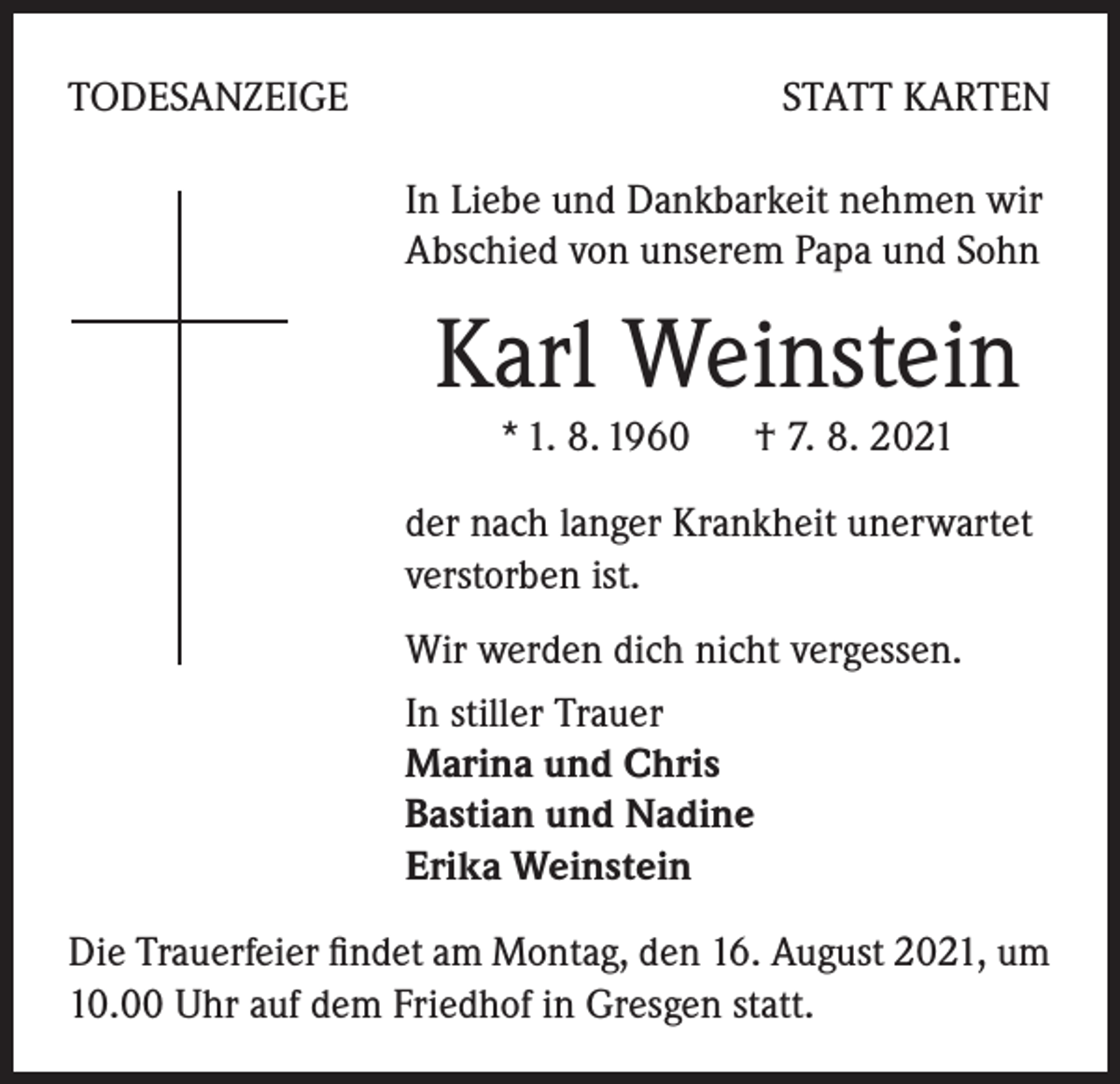 <p>TODESANZEIGE</p><p>STATT KARTEN<br />In Liebe und Dankbarkeit nehmen wir<br />Abschied von unserem Papa und Sohn</p><p>Karl Weinstein<br />* 1. 8. 1960 † 7. 8. 2021</p><p>der nach langer Krankheit unerwartet<br />verstorben ist.<br />Wir werden dich nicht vergessen.<br />In stiller Trauer<br />Marina und Chris<br />Bastian und Nadine<br />Erika Weinstein<br />Die Trauerfeier findet am Montag, den 16. August 2021, um<br />10.00 Uhr auf dem Friedhof in Gresgen statt.</p>