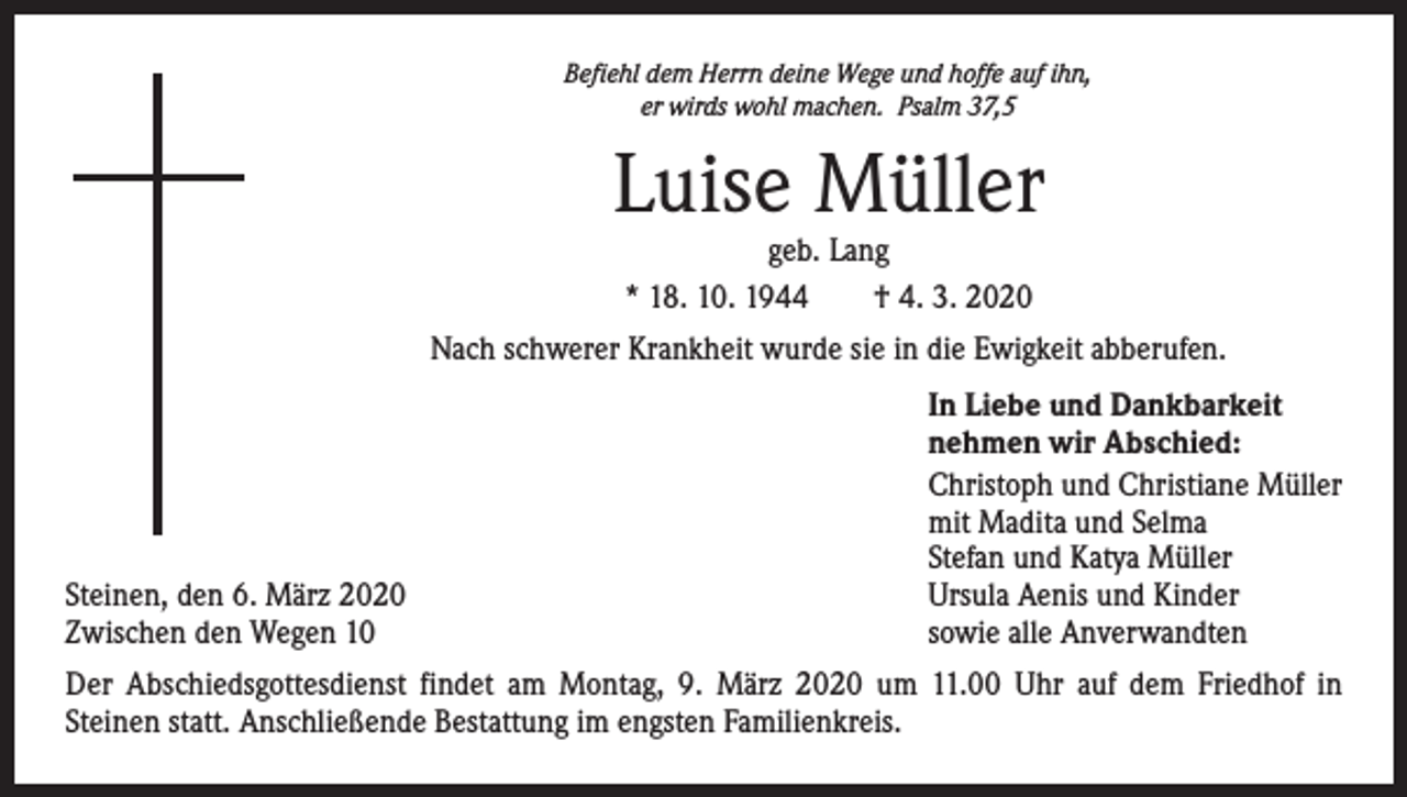 <p>Befiehl dem Herrn deine Wege und hoffe auf ihn,<br />er wirds wohl machen. Psalm 37,5</p><p>Luise Müller<br />geb. Lang<br />* 18. 10. 1944 † 4. 3. 2020</p><p>Nach schwerer Krankheit wurde sie in die Ewigkeit abberufen.</p><p>Steinen, den 6. März 2020<br />Zwischen den Wegen 10</p><p>In Liebe und Dankbarkeit<br />nehmen wir Abschied:<br />Christoph und Christiane Müller<br />mit Madita und Selma<br />Stefan und Katya Müller<br />Ursula Aenis und Kinder<br />sowie alle Anverwandten</p><p>Der Abschiedsgottesdienst findet am Montag, 9. März 2020 um 11.00 Uhr auf dem Friedhof in­<br />Steinen statt. Anschließende Bestattung im engsten Familienkreis.</p>