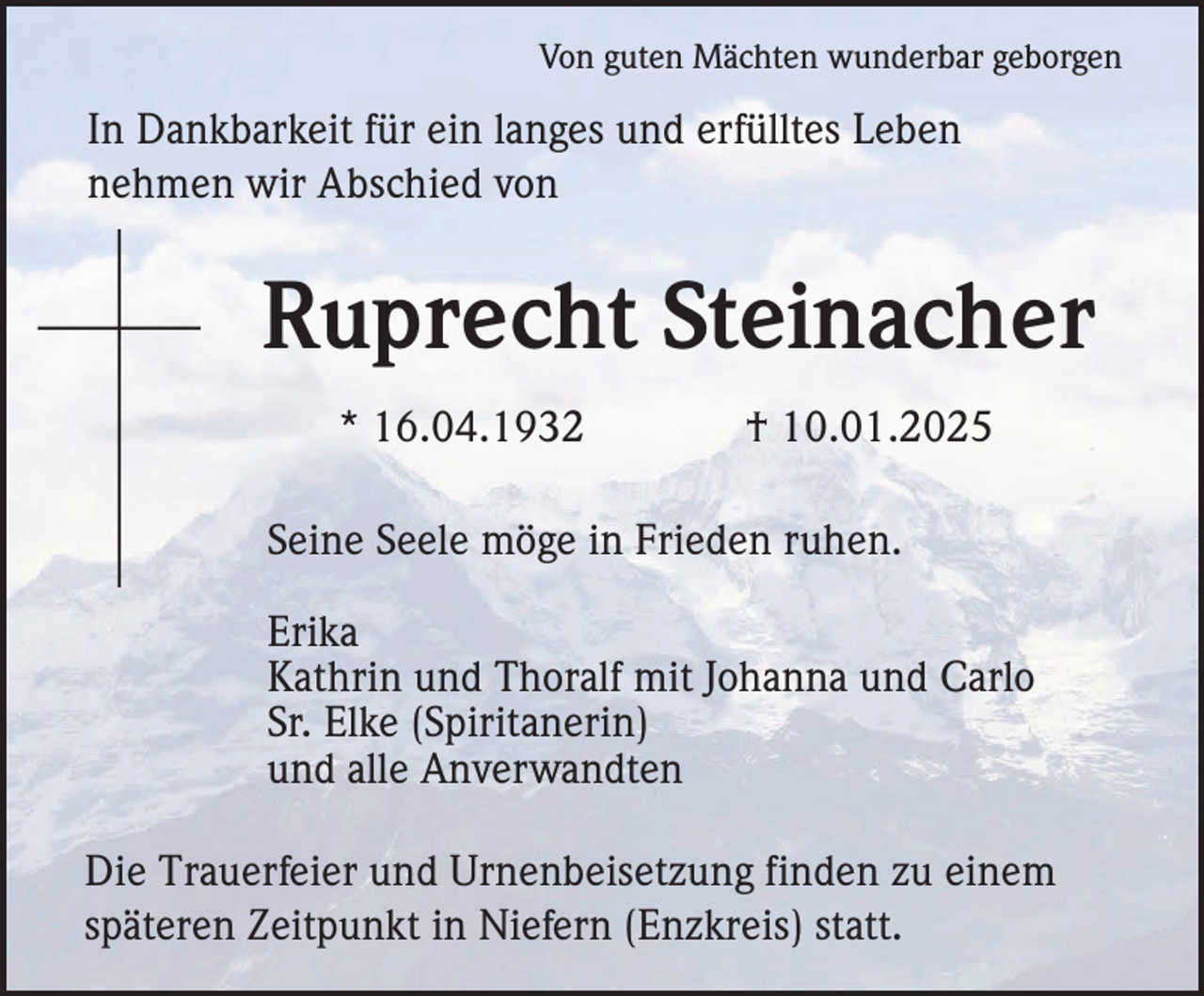 <p>Von guten Mächten wunderbar geborgen</p><p>In Dankbarkeit für ein langes und erfülltes Leben<br />nehmen wir Abschied von</p><p>Ruprecht Steinacher<br />* 16.04.1932</p><p>† 10.01.2025</p><p>Seine Seele möge in Frieden ruhen.<br />Erika<br />Kathrin und Thoralf mit Johanna und Carlo<br />Sr. Elke (Spiritanerin)<br />und alle Anverwandten<br />Die Trauerfeier und Urnenbeisetzung finden zu einem<br />späteren Zeitpunkt in Niefern (Enzkreis) statt.</p>