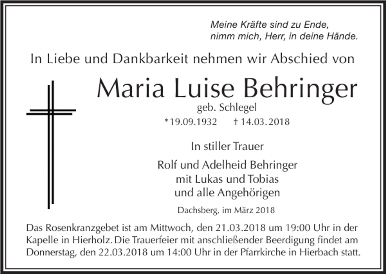 <p>Meine Kräfte sind zu Ende,<br />nimm mich, Herr, in deine Hände.</p><p>In Liebe und Dankbarkeit nehmen wir Abschied von</p><p>Maria Luise Behringer<br />geb. Schlegel</p><p>* 19.09.1932</p><p>† 14.03. 2018</p><p>In stiller Trauer<br />Rolf und Adelheid Behringer<br />mit Lukas und Tobias<br />und alle Angehörigen<br />Dachsberg, im März 2018</p><p>Das Rosenkranzgebet ist am Mittwoch, den 21.03.2018 um 19:00 Uhr in der<br />Kapelle in Hierholz. Die Trauerfeier mit anschließender Beerdigung findet am<br />Donnerstag, den 22.03.2018 um 14:00 Uhr in der Pfarrkirche in Hierbach statt.</p>
