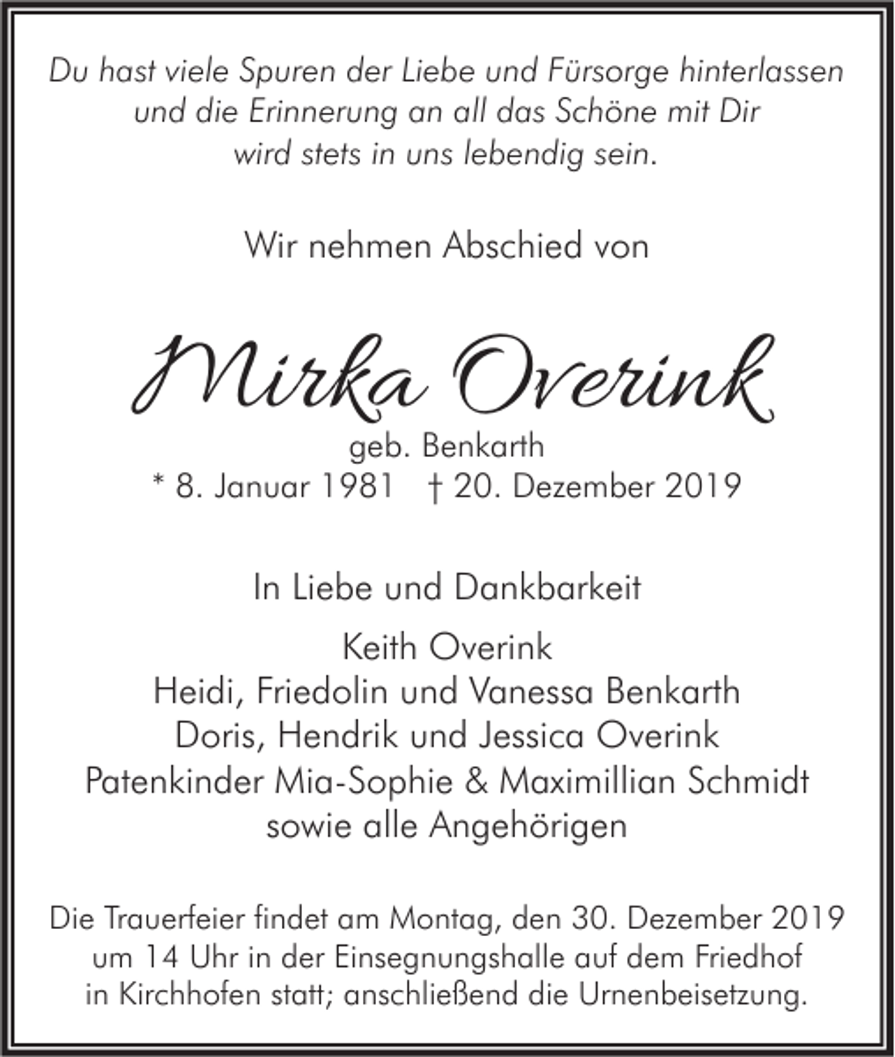 <p>Du hast viele Spuren der Liebe und Fürsorge hinterlassen<br />und die Erinnerung an all das Schöne mit Dir<br />wird stets in uns lebendig sein.</p><p>Wir nehmen Abschied von</p><p>Mirka Overink<br />geb. Benkarth<br />* 8. Januar 1981 † 20. Dezember 2019</p><p>In Liebe und Dankbarkeit<br />Keith Overink<br />Heidi, Friedolin und Vanessa Benkarth<br />Doris, Hendrik und Jessica Overink<br />Patenkinder Mia-Sophie &amp; Maximillian Schmidt<br />sowie alle Angehörigen<br />Die Trauerfeier findet am Montag, den 30. Dezember 2019<br />um 14 Uhr in der Einsegnungshalle auf dem Friedhof<br />in Kirchhofen statt; anschließend die Urnenbeisetzung.</p>