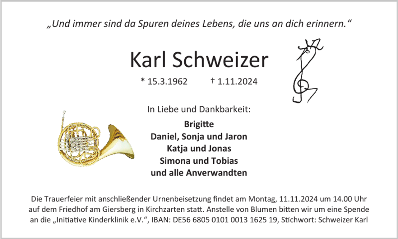 <p>„Und immer sind da Spuren deines Lebens, die uns an dich erinnern.“</p><p>Karl Schweizer<br />* 15.3.1962</p><p>† 1.11.2024</p><p>In Liebe und Dankbarkeit:<br />Brigitte<br />Daniel, Sonja und Jaron<br />Katja und Jonas<br />Simona und Tobias<br />und alle Anverwandten<br />Die Trauerfeier mit anschließender Urnenbeisetzung findet am Montag, 11.11.2024 um 14.00 Uhr<br />auf dem Friedhof am Giersberg in Kirchzarten statt. Anstelle von Blumen bitten wir um eine Spende<br />an die „Initiative Kinderklinik e.V.“, IBAN: DE5805 0101 0013 1625 19, Stichwort: Schweizer Karl</p>
