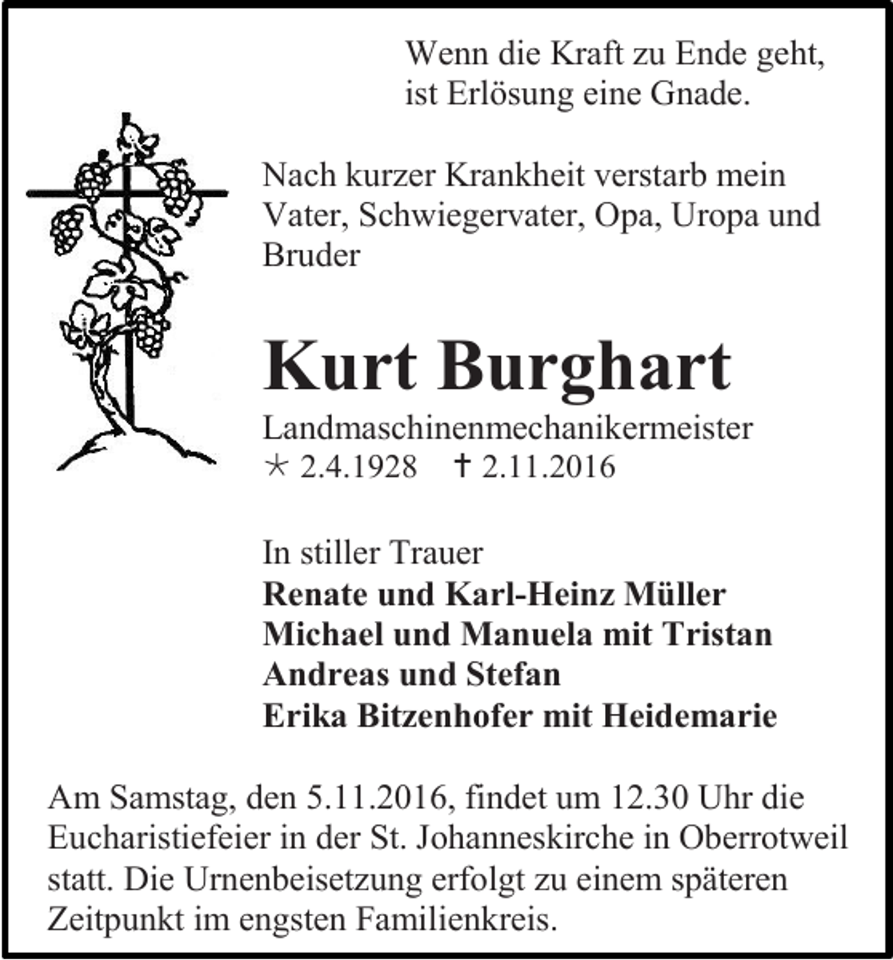 <p>Wenn die Kraft zu Ende geht,<br />ist Erlösung eine Gnade.<br />Nach kurzer Krankheit verstarb mein<br />Vater, Schwiegervater, Opa, Uropa und<br />Bruder</p><p>Kurt Burghart<br />Landmaschinenmechanikermeister<br /> 2.4.1928</p><p> 2.11.2016</p><p>In stiller Trauer<br />Renate und Karl-Heinz Müller<br />Michael und Manuela mit Tristan<br />Andreas und Stefan<br />Erika Bitzenhofer mit Heidemarie<br />Am Samstag, den 5.11.2016, findet um 12.30 Uhr die<br />Eucharistiefeier in der St. Johanneskirche in Oberrotweil<br />statt. Die Urnenbeisetzung erfolgt zu einem späteren<br />Zeitpunkt im engsten Familienkreis.</p>