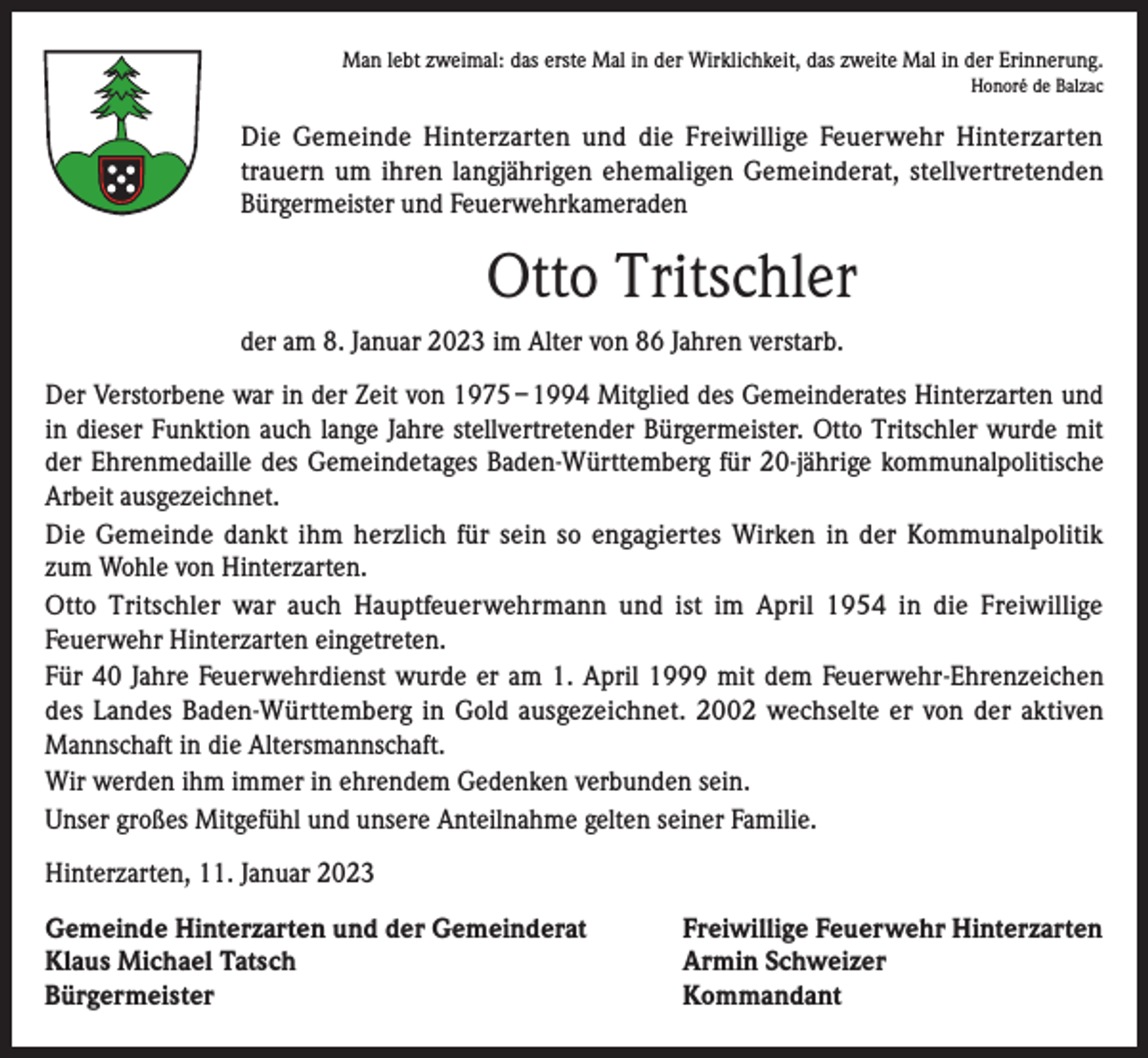 <p>Man lebt zweimal: das erste Mal in der Wirklichkeit, das zweite Mal in der Erinnerung.<br />Honoré de Balzac</p><p>Die Gemeinde Hinterzarten und die Freiwillige Feuerwehr Hinterzarten<br />trauern um ihren langjährigen ehemaligen Gemeinderat, stellvertretenden<br />Bürgermeister und Feuerwehrkameraden</p><p>Otto Tritschler<br />der am 8. Januar 2023 im Alter von 86 Jahren verstarb.<br />Der Verstorbene war in der Zeit von 1975 – 1994 Mitglied des Gemeinderates Hinterzarten und<br />in dieser Funktion auch lange Jahre stellvertretender Bürgermeister. Otto Tritschler wurde mit<br />der Ehrenmedaille des Gemeindetages Baden-Württemberg für 20-jährige kommunalpolitische<br />Arbeit ausgezeichnet.<br />Die Gemeinde dankt ihm herzlich für sein so engagiertes Wirken in der Kommunalpolitik<br />zum Wohle von Hinterzarten.<br />Otto Tritschler war auch Hauptfeuerwehrmann und ist im April 1954 in die Freiwillige<br />Feuerwehr Hinterzarten eingetreten.<br />Für 40 Jahre Feuerwehrdienst wurde er am 1. April 1999 mit dem Feuerwehr-Ehrenzeichen<br />des Landes Baden-Württemberg in Gold ausgezeichnet. 2002 wechselte er von der aktiven<br />Mannschaft in die Altersmannschaft.<br />Wir werden ihm immer in ehrendem Gedenken verbunden sein.<br />Unser großes Mitgefühl und unsere Anteilnahme gelten seiner Familie.<br />Hinterzarten, 11. Januar 2023<br />Gemeinde Hinterzarten und der Gemeinderat<br />Freiwillige Feuerwehr Hinterzarten<br />Klaus Michael Tatsch<br />Armin Schweizer<br />Bürgermeister Kommandant</p>
