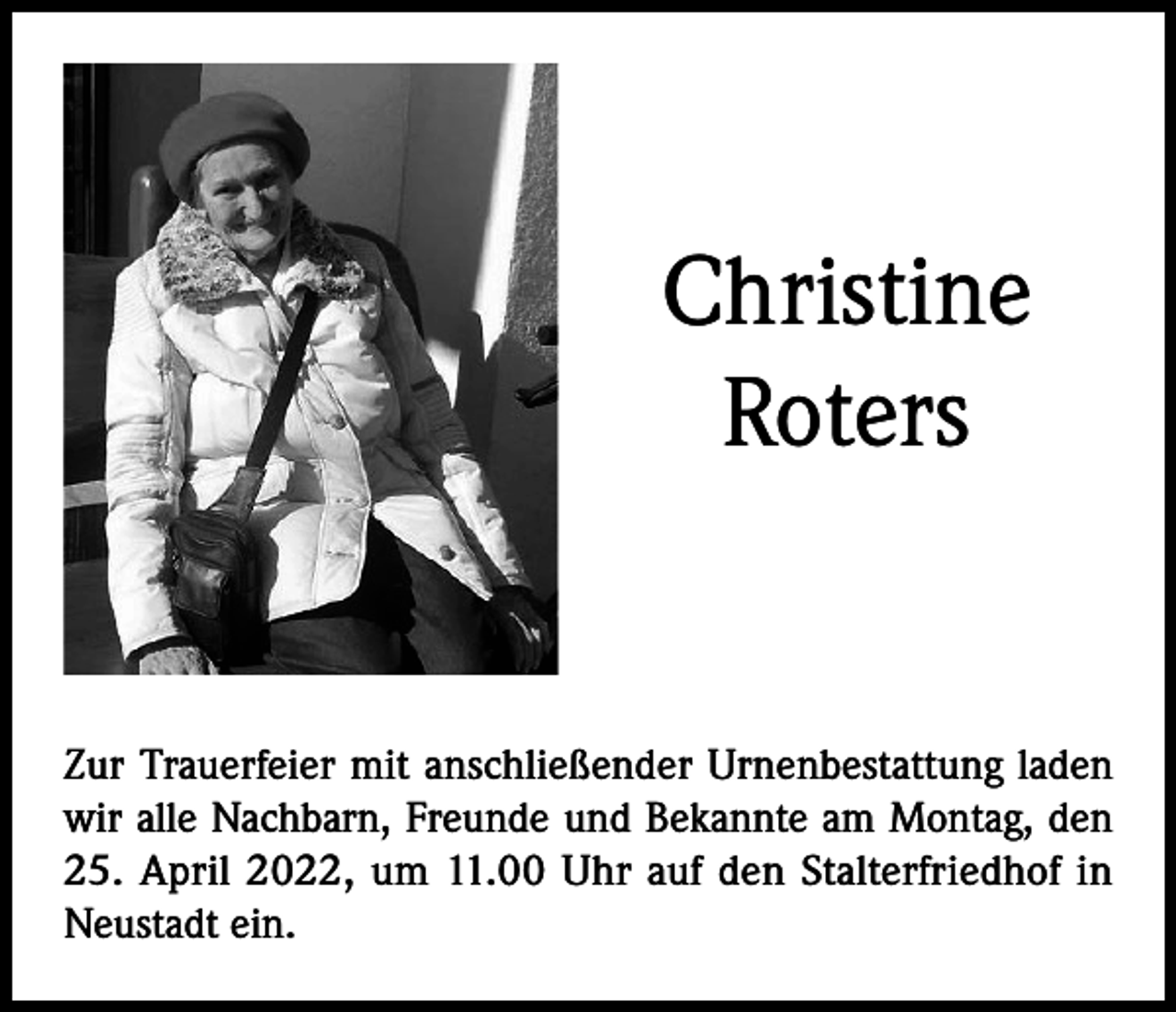 <p>Christine<br />Roters</p><p>Zur Trauerfeier mit anschließender Urnenbestattung laden<br />wir alle Nachbarn, Freunde und Bekannte am Montag, den<br />25. April 2022, um 11.00 Uhr auf den Stalterfriedhof in<br />Neustadt ein.</p>