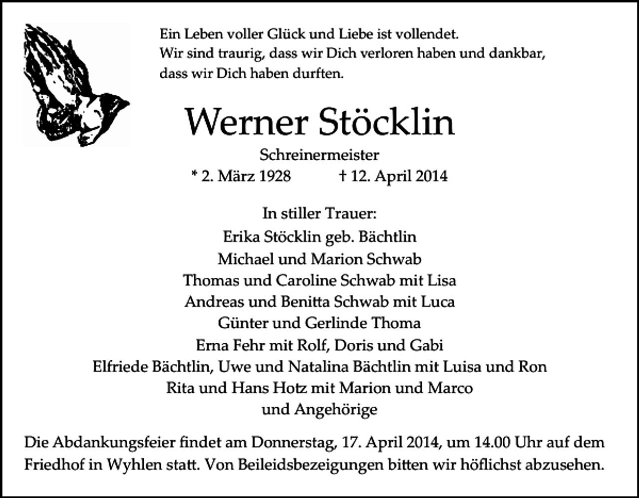 <p>Ein Leben voller Glück und Liebe ist vollendet.<br />Wir sind traurig, dass wir Dich verloren haben und dankbar,<br />dass wir Dich haben durften.</p><p>Werner Stöcklin<br />Schreinermeister<br />* 2. März 1928<br />† 12. April 2014<br />In stiller Trauer:<br />Erika Stöcklin geb. Bächtlin<br />Michael und Marion Schwab<br />Thomas und Caroline Schwab mit Lisa<br />Andreas und Beni�a Schwab mit Luca<br />Günter und Gerlinde Thoma<br />Erna Fehr mit Rolf, Doris und Gabi<br />Elfriede Bächtlin, Uwe und Natalina Bächtlin mit Luisa und Ron<br />Rita und Hans Ho� mit Marion und Marco<br />und Angehörige<br />Die Abdankungsfeier ﬁndet am Donnerstag, 17. April 2014, um 14.00 Uhr auf dem<br />Friedhof in Wyhlen sta�. Von Beileidsbezeigungen bi�en wir höﬂichst abzusehen.</p>