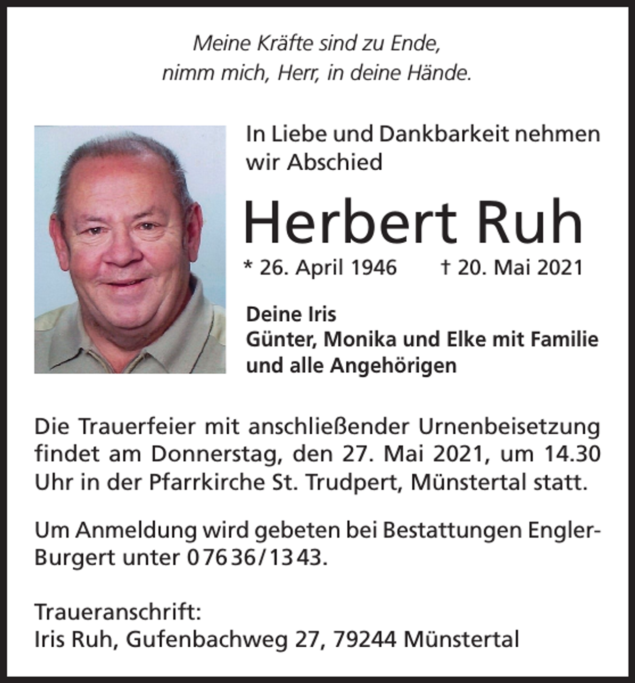 <p>Meine Kräfte sind zu Ende,<br />nimm mich, Herr, in deine Hände.</p><p>In Liebe und Dankbarkeit nehmen<br />wir Abschied</p><p>Herbert Ruh<br />* 26. April 1946 † 20. Mai 2021</p><p>Deine Iris<br />Günter, Monika und Elke mit Familie<br />und alle Angehörigen</p><p>Die Trauerfeier mit anschließender Urnenbeisetzung<br />findet am Donnerstag, den 27. Mai 2021, um 14.30<br />Uhr in der Pfarrkirche St. Trudpert, Münstertal statt.<br />Um Anmeldung wird gebeten bei Bestattungen EnglerBurgert unter 0 76 36 / 13 43.<br />Traueranschrift:<br />Iris Ruh, Gufenbachweg 27, 79244 Münstertal</p>
