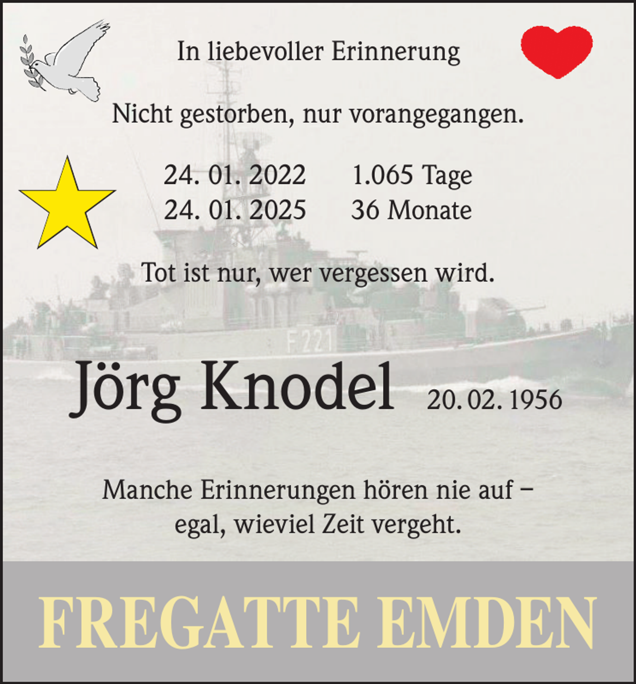 <p>In liebevoller Erinnerung<br />Nicht gestorben, nur vorangegangen.</p><p>★</p><p>24. 01. 2024. 01. 2025</p><p>1.065 Tage<br />36 Monate</p><p>Tot ist nur, wer vergessen wird.</p><p>Jörg Knodel</p><p>20. 02. 1956</p><p>Manche Erinnerungen hören nie auf –<br />egal, wieviel Zeit vergeht.</p><p>FREGATTE EMDEN</p>