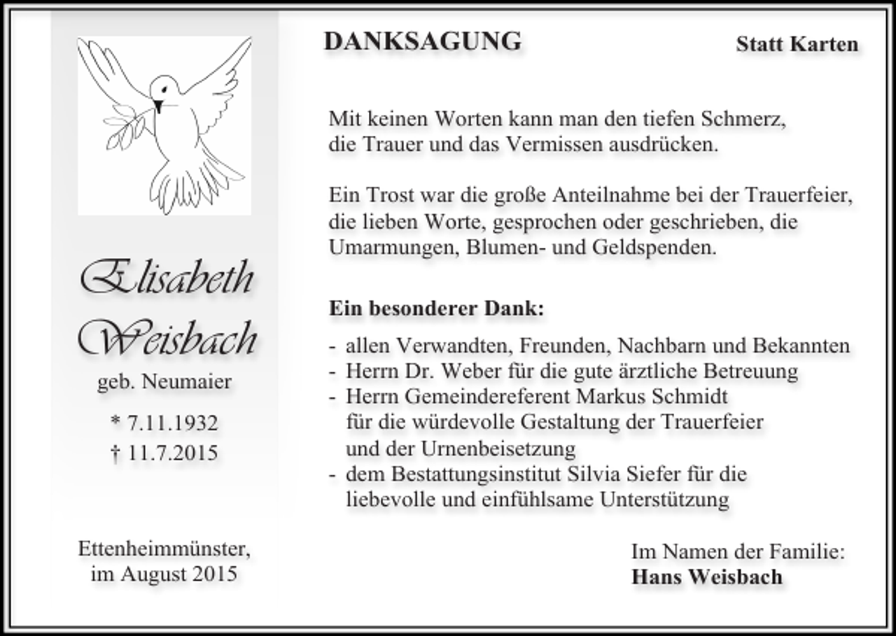 <p>DANKSAGUNG</p><p>Statt Karten</p><p>Mit keinen Worten kann man den tiefen Schmerz,<br />die Trauer und das Vermissen ausdrücken.</p><p>Elisabeth<br />Weisbach<br />geb. Neumaier<br />* 7.11.1932<br />† 11.7.2015</p><p>Ettenheimmünster,<br />im August 2015</p><p>Ein Trost war die große Anteilnahme bei der Trauerfeier,<br />die lieben Worte, gesprochen oder geschrieben, die<br />Umarmungen, Blumen- und Geldspenden.<br />Ein besonderer Dank:<br />- allen Verwandten, Freunden, Nachbarn und Bekannten<br />- Herrn Dr. Weber für die gute ärztliche Betreuung<br />- Herrn Gemeindereferent Markus Schmidt<br />für die würdevolle Gestaltung der Trauerfeier<br />und der Urnenbeisetzung<br />- dem Bestattungsinstitut Silvia Siefer für die<br />liebevolle und einfühlsame Unterstützung<br />Im Namen der Familie:<br />Hans Weisbach</p>