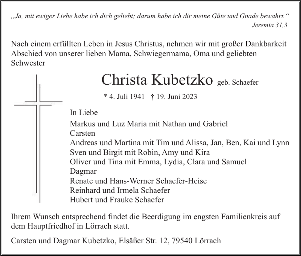 <p>„Ja, mit ewiger Liebe habe ich dich geliebt; darum habe ich dir meine Güte und Gnade bewahrt.“<br />Jeremia 31,3</p><p>Nach einem erfüllten Leben in Jesus Christus, nehmen wir mit großer Dankbarkeit<br />Abschied von unserer lieben Mama, Schwiegermama, Oma und geliebten<br />Schwester</p><p>Christa Kubetzko geb. Schaefer<br />* 4. Juli 1941 † 19. Juni 2023</p><p>In Liebe<br />Markus und Luz Maria mit Nathan und Gabriel<br />Carsten<br />Andreas und Martina mit Tim und Alissa, Jan, Ben, Kai und Lynn<br />Sven und Birgit mit Robin, Amy und Kira<br />Oliver und Tina mit Emma, Lydia, Clara und Samuel<br />Dagmar<br />Renate und Hans-Werner Schaefer-Heise<br />Reinhard und Irmela Schaefer<br />Hubert und Frauke Schaefer<br />Ihrem Wunsch entsprechend findet die Beerdigung im engsten Familienkreis auf<br />dem Hauptfriedhof in Lörrach statt.<br />Carsten und Dagmar Kubetzko, Elsäßer Str. 12, 79540 Lörrach</p>